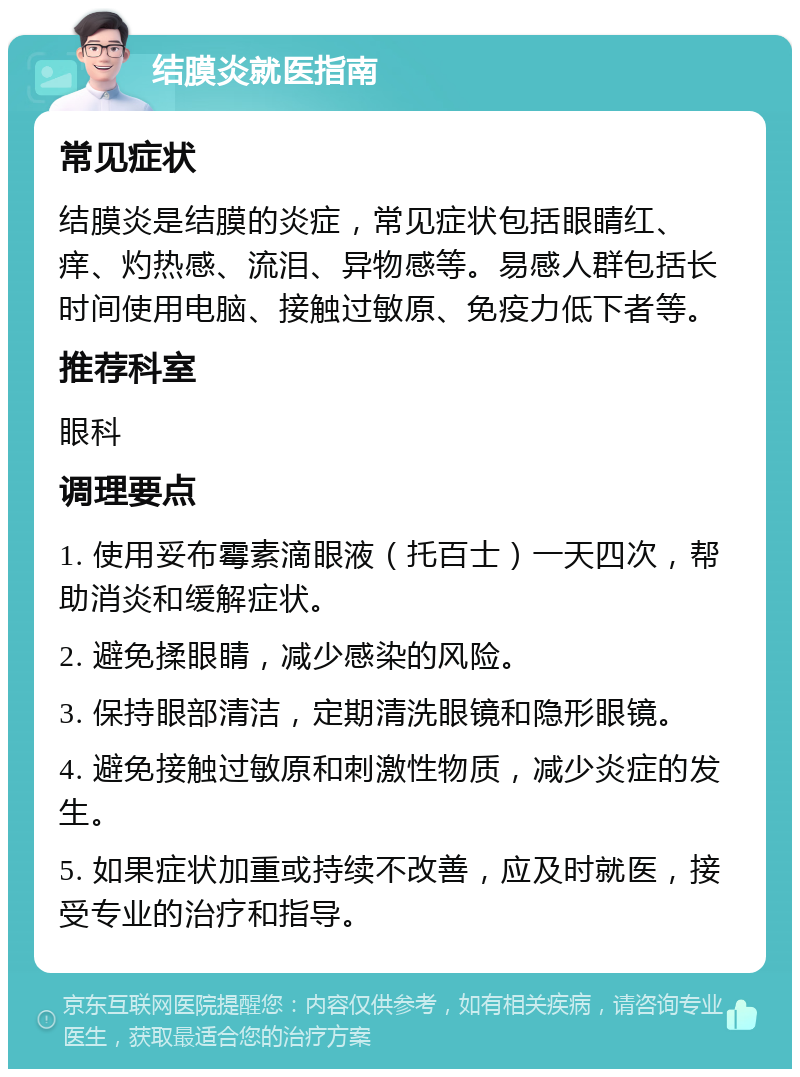 结膜炎就医指南 常见症状 结膜炎是结膜的炎症，常见症状包括眼睛红、痒、灼热感、流泪、异物感等。易感人群包括长时间使用电脑、接触过敏原、免疫力低下者等。 推荐科室 眼科 调理要点 1. 使用妥布霉素滴眼液（托百士）一天四次，帮助消炎和缓解症状。 2. 避免揉眼睛，减少感染的风险。 3. 保持眼部清洁，定期清洗眼镜和隐形眼镜。 4. 避免接触过敏原和刺激性物质，减少炎症的发生。 5. 如果症状加重或持续不改善，应及时就医，接受专业的治疗和指导。