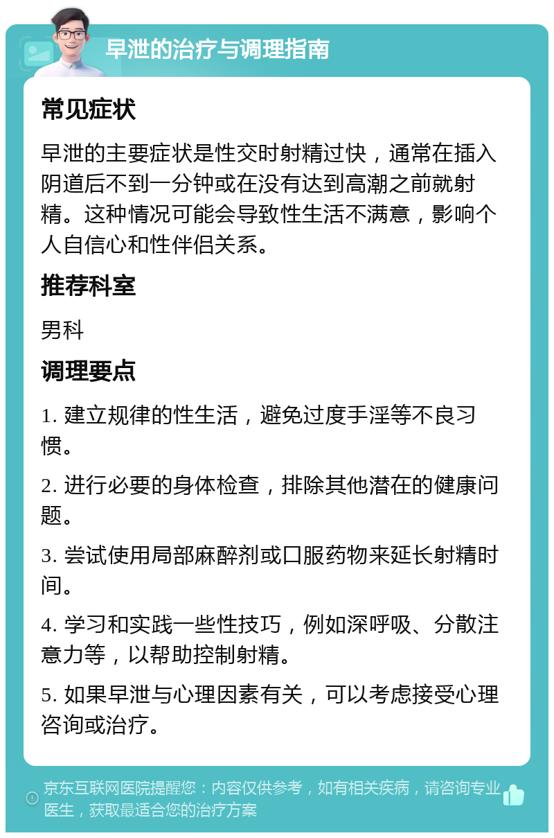 早泄的治疗与调理指南 常见症状 早泄的主要症状是性交时射精过快，通常在插入阴道后不到一分钟或在没有达到高潮之前就射精。这种情况可能会导致性生活不满意，影响个人自信心和性伴侣关系。 推荐科室 男科 调理要点 1. 建立规律的性生活，避免过度手淫等不良习惯。 2. 进行必要的身体检查，排除其他潜在的健康问题。 3. 尝试使用局部麻醉剂或口服药物来延长射精时间。 4. 学习和实践一些性技巧，例如深呼吸、分散注意力等，以帮助控制射精。 5. 如果早泄与心理因素有关，可以考虑接受心理咨询或治疗。