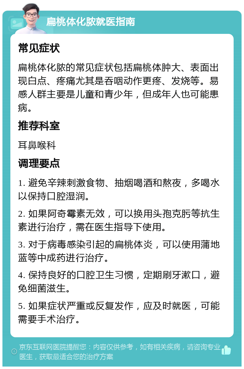 扁桃体化脓就医指南 常见症状 扁桃体化脓的常见症状包括扁桃体肿大、表面出现白点、疼痛尤其是吞咽动作更疼、发烧等。易感人群主要是儿童和青少年，但成年人也可能患病。 推荐科室 耳鼻喉科 调理要点 1. 避免辛辣刺激食物、抽烟喝酒和熬夜，多喝水以保持口腔湿润。 2. 如果阿奇霉素无效，可以换用头孢克肟等抗生素进行治疗，需在医生指导下使用。 3. 对于病毒感染引起的扁桃体炎，可以使用蒲地蓝等中成药进行治疗。 4. 保持良好的口腔卫生习惯，定期刷牙漱口，避免细菌滋生。 5. 如果症状严重或反复发作，应及时就医，可能需要手术治疗。