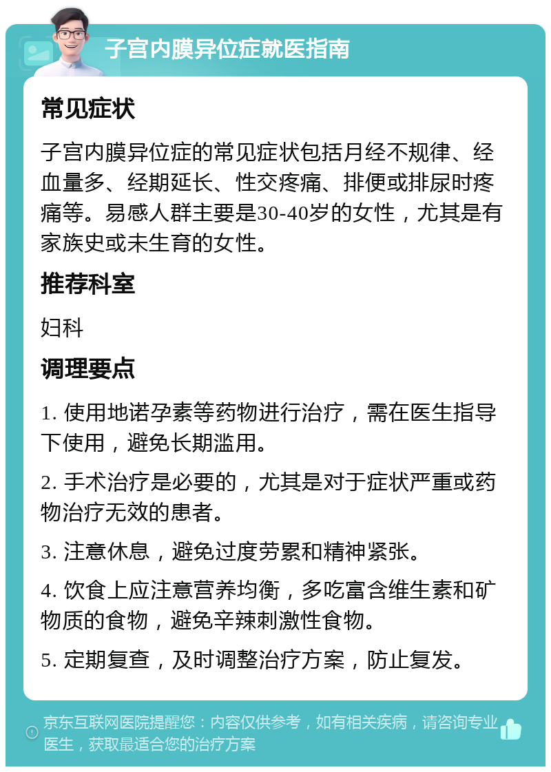 子宫内膜异位症就医指南 常见症状 子宫内膜异位症的常见症状包括月经不规律、经血量多、经期延长、性交疼痛、排便或排尿时疼痛等。易感人群主要是30-40岁的女性，尤其是有家族史或未生育的女性。 推荐科室 妇科 调理要点 1. 使用地诺孕素等药物进行治疗，需在医生指导下使用，避免长期滥用。 2. 手术治疗是必要的，尤其是对于症状严重或药物治疗无效的患者。 3. 注意休息，避免过度劳累和精神紧张。 4. 饮食上应注意营养均衡，多吃富含维生素和矿物质的食物，避免辛辣刺激性食物。 5. 定期复查，及时调整治疗方案，防止复发。