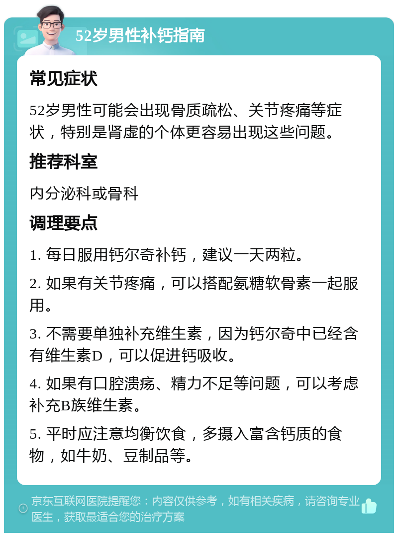 52岁男性补钙指南 常见症状 52岁男性可能会出现骨质疏松、关节疼痛等症状，特别是肾虚的个体更容易出现这些问题。 推荐科室 内分泌科或骨科 调理要点 1. 每日服用钙尔奇补钙，建议一天两粒。 2. 如果有关节疼痛，可以搭配氨糖软骨素一起服用。 3. 不需要单独补充维生素，因为钙尔奇中已经含有维生素D，可以促进钙吸收。 4. 如果有口腔溃疡、精力不足等问题，可以考虑补充B族维生素。 5. 平时应注意均衡饮食，多摄入富含钙质的食物，如牛奶、豆制品等。