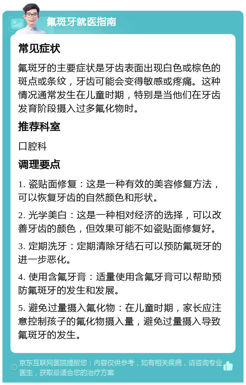 氟斑牙就医指南 常见症状 氟斑牙的主要症状是牙齿表面出现白色或棕色的斑点或条纹，牙齿可能会变得敏感或疼痛。这种情况通常发生在儿童时期，特别是当他们在牙齿发育阶段摄入过多氟化物时。 推荐科室 口腔科 调理要点 1. 瓷贴面修复：这是一种有效的美容修复方法，可以恢复牙齿的自然颜色和形状。 2. 光学美白：这是一种相对经济的选择，可以改善牙齿的颜色，但效果可能不如瓷贴面修复好。 3. 定期洗牙：定期清除牙结石可以预防氟斑牙的进一步恶化。 4. 使用含氟牙膏：适量使用含氟牙膏可以帮助预防氟斑牙的发生和发展。 5. 避免过量摄入氟化物：在儿童时期，家长应注意控制孩子的氟化物摄入量，避免过量摄入导致氟斑牙的发生。