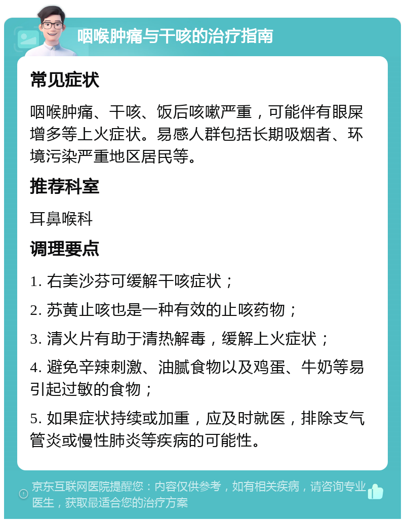 咽喉肿痛与干咳的治疗指南 常见症状 咽喉肿痛、干咳、饭后咳嗽严重，可能伴有眼屎增多等上火症状。易感人群包括长期吸烟者、环境污染严重地区居民等。 推荐科室 耳鼻喉科 调理要点 1. 右美沙芬可缓解干咳症状； 2. 苏黄止咳也是一种有效的止咳药物； 3. 清火片有助于清热解毒，缓解上火症状； 4. 避免辛辣刺激、油腻食物以及鸡蛋、牛奶等易引起过敏的食物； 5. 如果症状持续或加重，应及时就医，排除支气管炎或慢性肺炎等疾病的可能性。