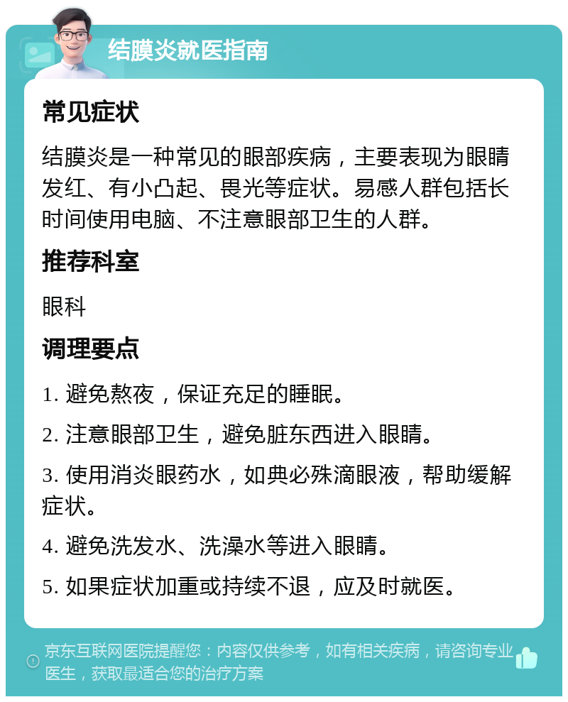 结膜炎就医指南 常见症状 结膜炎是一种常见的眼部疾病，主要表现为眼睛发红、有小凸起、畏光等症状。易感人群包括长时间使用电脑、不注意眼部卫生的人群。 推荐科室 眼科 调理要点 1. 避免熬夜，保证充足的睡眠。 2. 注意眼部卫生，避免脏东西进入眼睛。 3. 使用消炎眼药水，如典必殊滴眼液，帮助缓解症状。 4. 避免洗发水、洗澡水等进入眼睛。 5. 如果症状加重或持续不退，应及时就医。