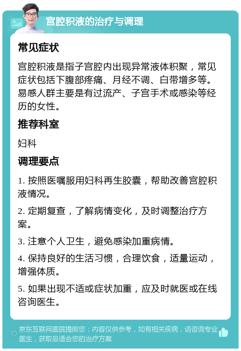 宫腔积液的治疗与调理 常见症状 宫腔积液是指子宫腔内出现异常液体积聚，常见症状包括下腹部疼痛、月经不调、白带增多等。易感人群主要是有过流产、子宫手术或感染等经历的女性。 推荐科室 妇科 调理要点 1. 按照医嘱服用妇科再生胶囊，帮助改善宫腔积液情况。 2. 定期复查，了解病情变化，及时调整治疗方案。 3. 注意个人卫生，避免感染加重病情。 4. 保持良好的生活习惯，合理饮食，适量运动，增强体质。 5. 如果出现不适或症状加重，应及时就医或在线咨询医生。