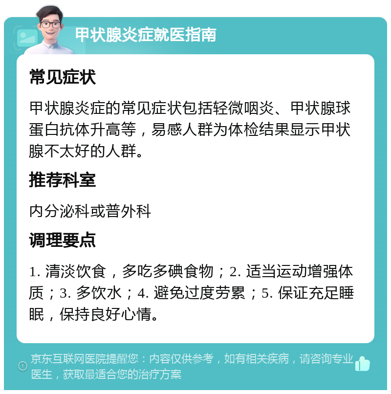 甲状腺炎症就医指南 常见症状 甲状腺炎症的常见症状包括轻微咽炎、甲状腺球蛋白抗体升高等，易感人群为体检结果显示甲状腺不太好的人群。 推荐科室 内分泌科或普外科 调理要点 1. 清淡饮食，多吃多碘食物；2. 适当运动增强体质；3. 多饮水；4. 避免过度劳累；5. 保证充足睡眠，保持良好心情。