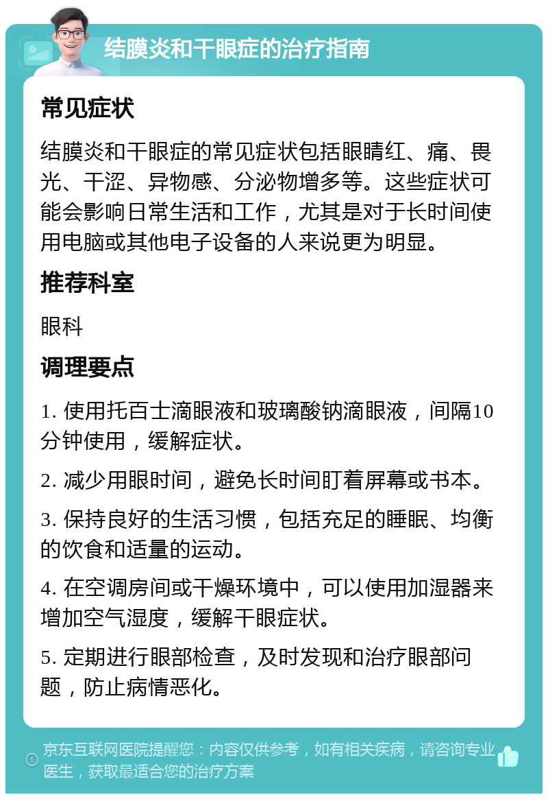 结膜炎和干眼症的治疗指南 常见症状 结膜炎和干眼症的常见症状包括眼睛红、痛、畏光、干涩、异物感、分泌物增多等。这些症状可能会影响日常生活和工作，尤其是对于长时间使用电脑或其他电子设备的人来说更为明显。 推荐科室 眼科 调理要点 1. 使用托百士滴眼液和玻璃酸钠滴眼液，间隔10分钟使用，缓解症状。 2. 减少用眼时间，避免长时间盯着屏幕或书本。 3. 保持良好的生活习惯，包括充足的睡眠、均衡的饮食和适量的运动。 4. 在空调房间或干燥环境中，可以使用加湿器来增加空气湿度，缓解干眼症状。 5. 定期进行眼部检查，及时发现和治疗眼部问题，防止病情恶化。