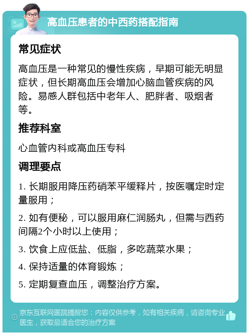 高血压患者的中西药搭配指南 常见症状 高血压是一种常见的慢性疾病，早期可能无明显症状，但长期高血压会增加心脑血管疾病的风险。易感人群包括中老年人、肥胖者、吸烟者等。 推荐科室 心血管内科或高血压专科 调理要点 1. 长期服用降压药硝苯平缓释片，按医嘱定时定量服用； 2. 如有便秘，可以服用麻仁润肠丸，但需与西药间隔2个小时以上使用； 3. 饮食上应低盐、低脂，多吃蔬菜水果； 4. 保持适量的体育锻炼； 5. 定期复查血压，调整治疗方案。