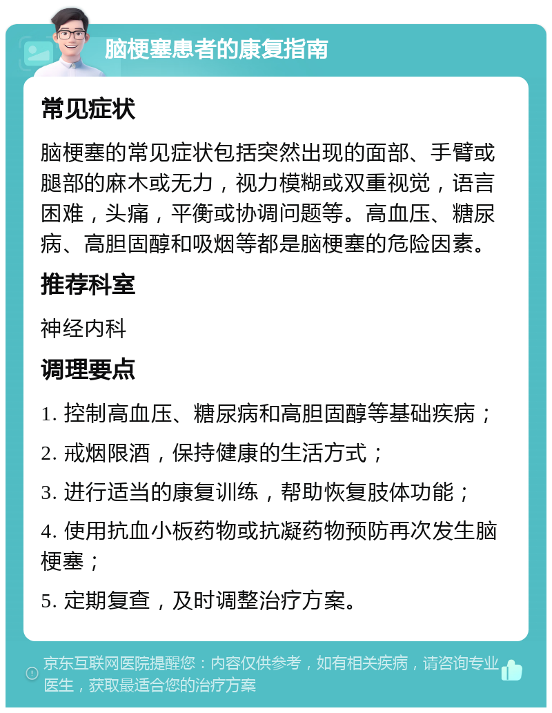 脑梗塞患者的康复指南 常见症状 脑梗塞的常见症状包括突然出现的面部、手臂或腿部的麻木或无力，视力模糊或双重视觉，语言困难，头痛，平衡或协调问题等。高血压、糖尿病、高胆固醇和吸烟等都是脑梗塞的危险因素。 推荐科室 神经内科 调理要点 1. 控制高血压、糖尿病和高胆固醇等基础疾病； 2. 戒烟限酒，保持健康的生活方式； 3. 进行适当的康复训练，帮助恢复肢体功能； 4. 使用抗血小板药物或抗凝药物预防再次发生脑梗塞； 5. 定期复查，及时调整治疗方案。