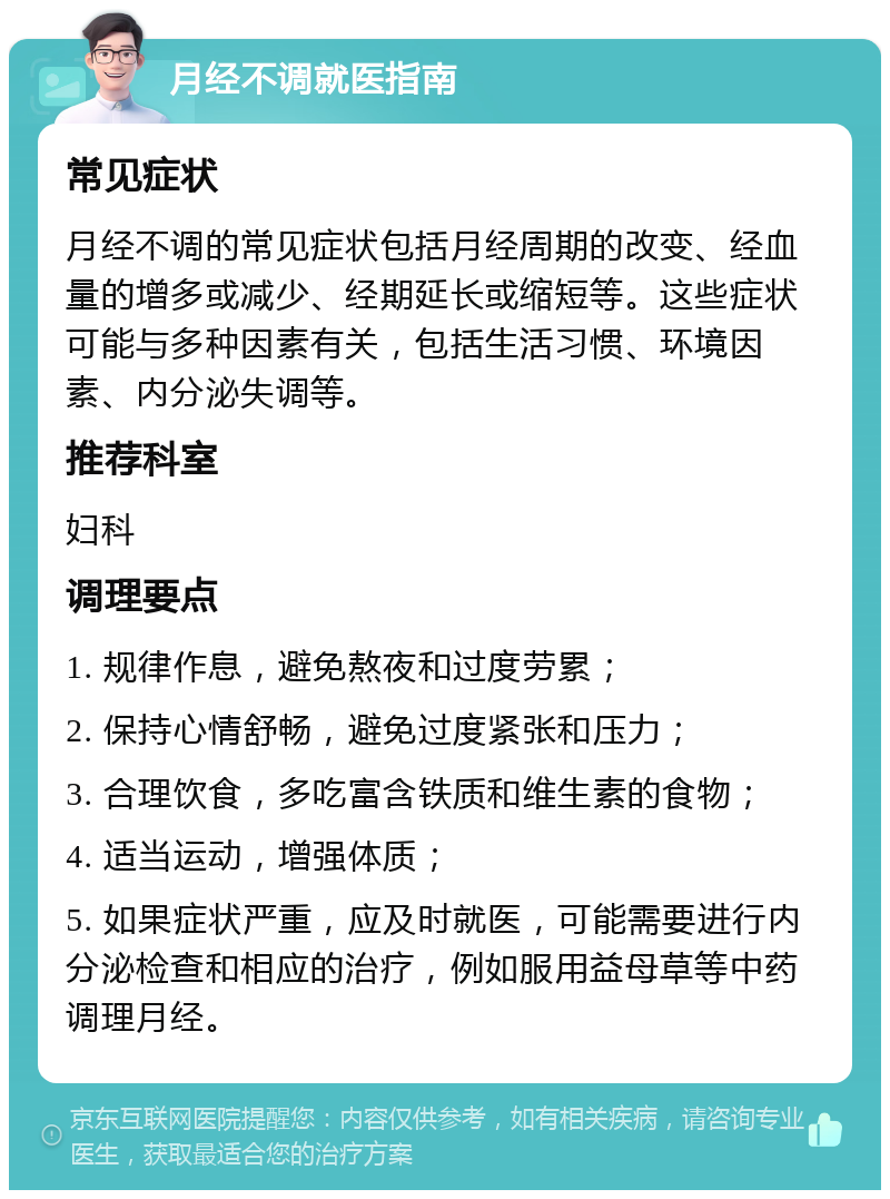 月经不调就医指南 常见症状 月经不调的常见症状包括月经周期的改变、经血量的增多或减少、经期延长或缩短等。这些症状可能与多种因素有关，包括生活习惯、环境因素、内分泌失调等。 推荐科室 妇科 调理要点 1. 规律作息，避免熬夜和过度劳累； 2. 保持心情舒畅，避免过度紧张和压力； 3. 合理饮食，多吃富含铁质和维生素的食物； 4. 适当运动，增强体质； 5. 如果症状严重，应及时就医，可能需要进行内分泌检查和相应的治疗，例如服用益母草等中药调理月经。