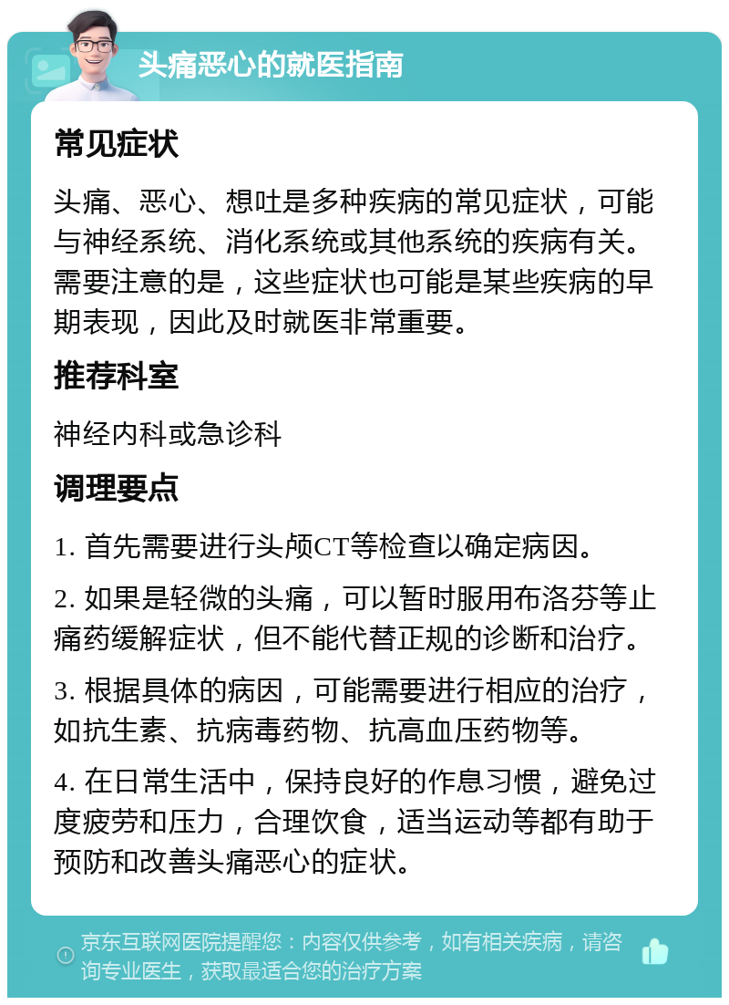 头痛恶心的就医指南 常见症状 头痛、恶心、想吐是多种疾病的常见症状，可能与神经系统、消化系统或其他系统的疾病有关。需要注意的是，这些症状也可能是某些疾病的早期表现，因此及时就医非常重要。 推荐科室 神经内科或急诊科 调理要点 1. 首先需要进行头颅CT等检查以确定病因。 2. 如果是轻微的头痛，可以暂时服用布洛芬等止痛药缓解症状，但不能代替正规的诊断和治疗。 3. 根据具体的病因，可能需要进行相应的治疗，如抗生素、抗病毒药物、抗高血压药物等。 4. 在日常生活中，保持良好的作息习惯，避免过度疲劳和压力，合理饮食，适当运动等都有助于预防和改善头痛恶心的症状。