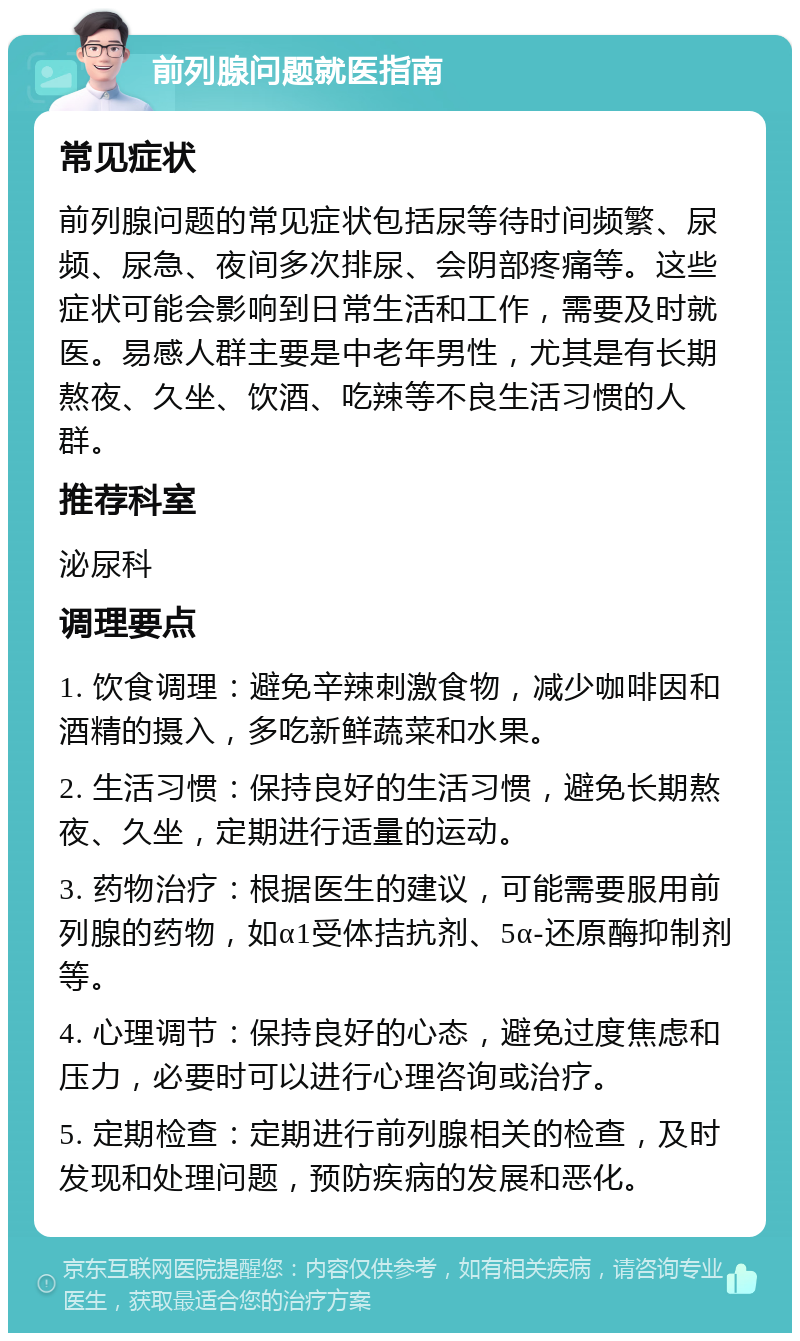 前列腺问题就医指南 常见症状 前列腺问题的常见症状包括尿等待时间频繁、尿频、尿急、夜间多次排尿、会阴部疼痛等。这些症状可能会影响到日常生活和工作，需要及时就医。易感人群主要是中老年男性，尤其是有长期熬夜、久坐、饮酒、吃辣等不良生活习惯的人群。 推荐科室 泌尿科 调理要点 1. 饮食调理：避免辛辣刺激食物，减少咖啡因和酒精的摄入，多吃新鲜蔬菜和水果。 2. 生活习惯：保持良好的生活习惯，避免长期熬夜、久坐，定期进行适量的运动。 3. 药物治疗：根据医生的建议，可能需要服用前列腺的药物，如α1受体拮抗剂、5α-还原酶抑制剂等。 4. 心理调节：保持良好的心态，避免过度焦虑和压力，必要时可以进行心理咨询或治疗。 5. 定期检查：定期进行前列腺相关的检查，及时发现和处理问题，预防疾病的发展和恶化。