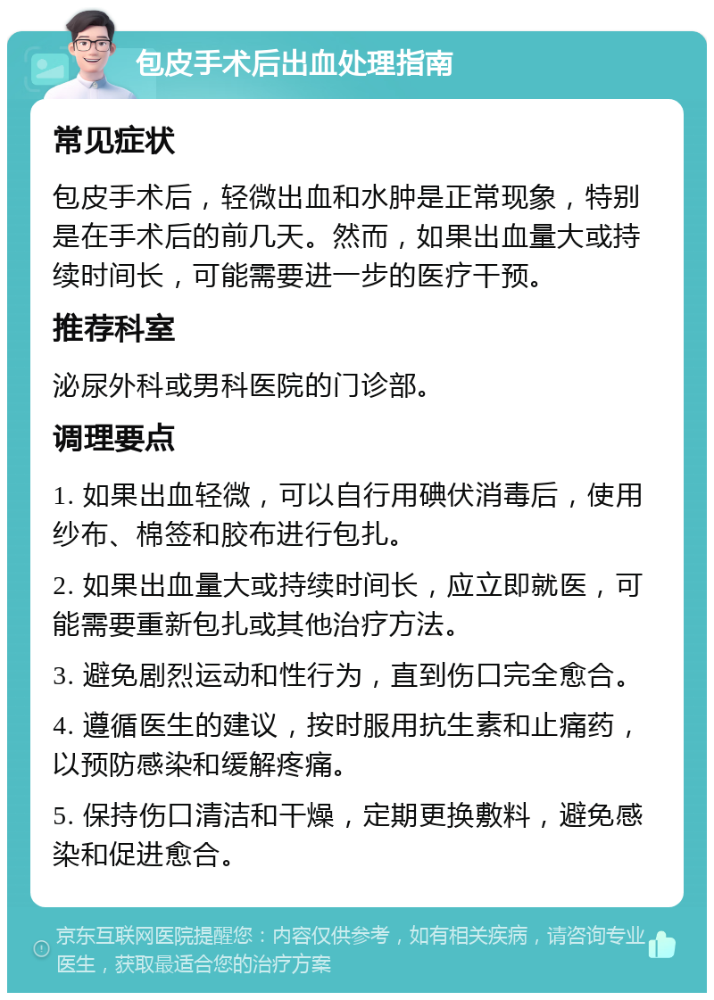 包皮手术后出血处理指南 常见症状 包皮手术后，轻微出血和水肿是正常现象，特别是在手术后的前几天。然而，如果出血量大或持续时间长，可能需要进一步的医疗干预。 推荐科室 泌尿外科或男科医院的门诊部。 调理要点 1. 如果出血轻微，可以自行用碘伏消毒后，使用纱布、棉签和胶布进行包扎。 2. 如果出血量大或持续时间长，应立即就医，可能需要重新包扎或其他治疗方法。 3. 避免剧烈运动和性行为，直到伤口完全愈合。 4. 遵循医生的建议，按时服用抗生素和止痛药，以预防感染和缓解疼痛。 5. 保持伤口清洁和干燥，定期更换敷料，避免感染和促进愈合。