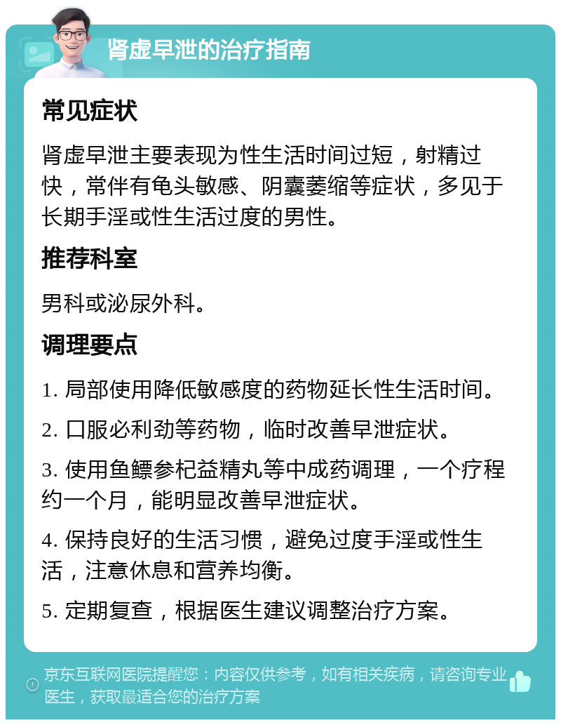 肾虚早泄的治疗指南 常见症状 肾虚早泄主要表现为性生活时间过短，射精过快，常伴有龟头敏感、阴囊萎缩等症状，多见于长期手淫或性生活过度的男性。 推荐科室 男科或泌尿外科。 调理要点 1. 局部使用降低敏感度的药物延长性生活时间。 2. 口服必利劲等药物，临时改善早泄症状。 3. 使用鱼鳔参杞益精丸等中成药调理，一个疗程约一个月，能明显改善早泄症状。 4. 保持良好的生活习惯，避免过度手淫或性生活，注意休息和营养均衡。 5. 定期复查，根据医生建议调整治疗方案。