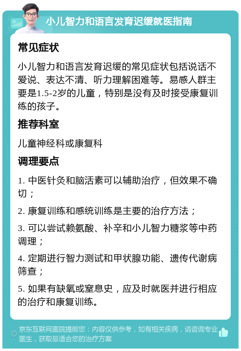 小儿智力和语言发育迟缓就医指南 常见症状 小儿智力和语言发育迟缓的常见症状包括说话不爱说、表达不清、听力理解困难等。易感人群主要是1.5-2岁的儿童，特别是没有及时接受康复训练的孩子。 推荐科室 儿童神经科或康复科 调理要点 1. 中医针灸和脑活素可以辅助治疗，但效果不确切； 2. 康复训练和感统训练是主要的治疗方法； 3. 可以尝试赖氨酸、补辛和小儿智力糖浆等中药调理； 4. 定期进行智力测试和甲状腺功能、遗传代谢病筛查； 5. 如果有缺氧或窒息史，应及时就医并进行相应的治疗和康复训练。