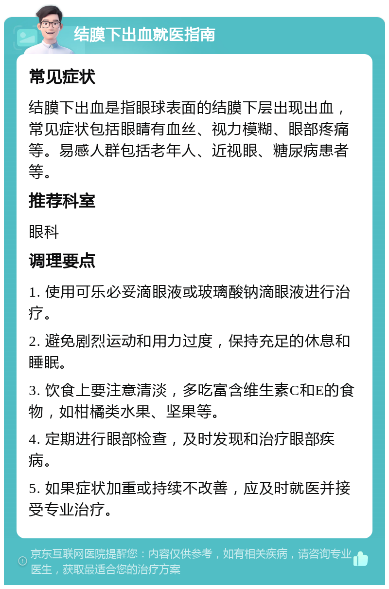 结膜下出血就医指南 常见症状 结膜下出血是指眼球表面的结膜下层出现出血，常见症状包括眼睛有血丝、视力模糊、眼部疼痛等。易感人群包括老年人、近视眼、糖尿病患者等。 推荐科室 眼科 调理要点 1. 使用可乐必妥滴眼液或玻璃酸钠滴眼液进行治疗。 2. 避免剧烈运动和用力过度，保持充足的休息和睡眠。 3. 饮食上要注意清淡，多吃富含维生素C和E的食物，如柑橘类水果、坚果等。 4. 定期进行眼部检查，及时发现和治疗眼部疾病。 5. 如果症状加重或持续不改善，应及时就医并接受专业治疗。