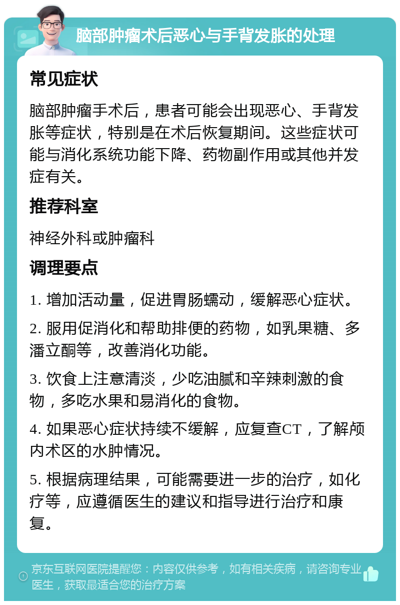 脑部肿瘤术后恶心与手背发胀的处理 常见症状 脑部肿瘤手术后，患者可能会出现恶心、手背发胀等症状，特别是在术后恢复期间。这些症状可能与消化系统功能下降、药物副作用或其他并发症有关。 推荐科室 神经外科或肿瘤科 调理要点 1. 增加活动量，促进胃肠蠕动，缓解恶心症状。 2. 服用促消化和帮助排便的药物，如乳果糖、多潘立酮等，改善消化功能。 3. 饮食上注意清淡，少吃油腻和辛辣刺激的食物，多吃水果和易消化的食物。 4. 如果恶心症状持续不缓解，应复查CT，了解颅内术区的水肿情况。 5. 根据病理结果，可能需要进一步的治疗，如化疗等，应遵循医生的建议和指导进行治疗和康复。