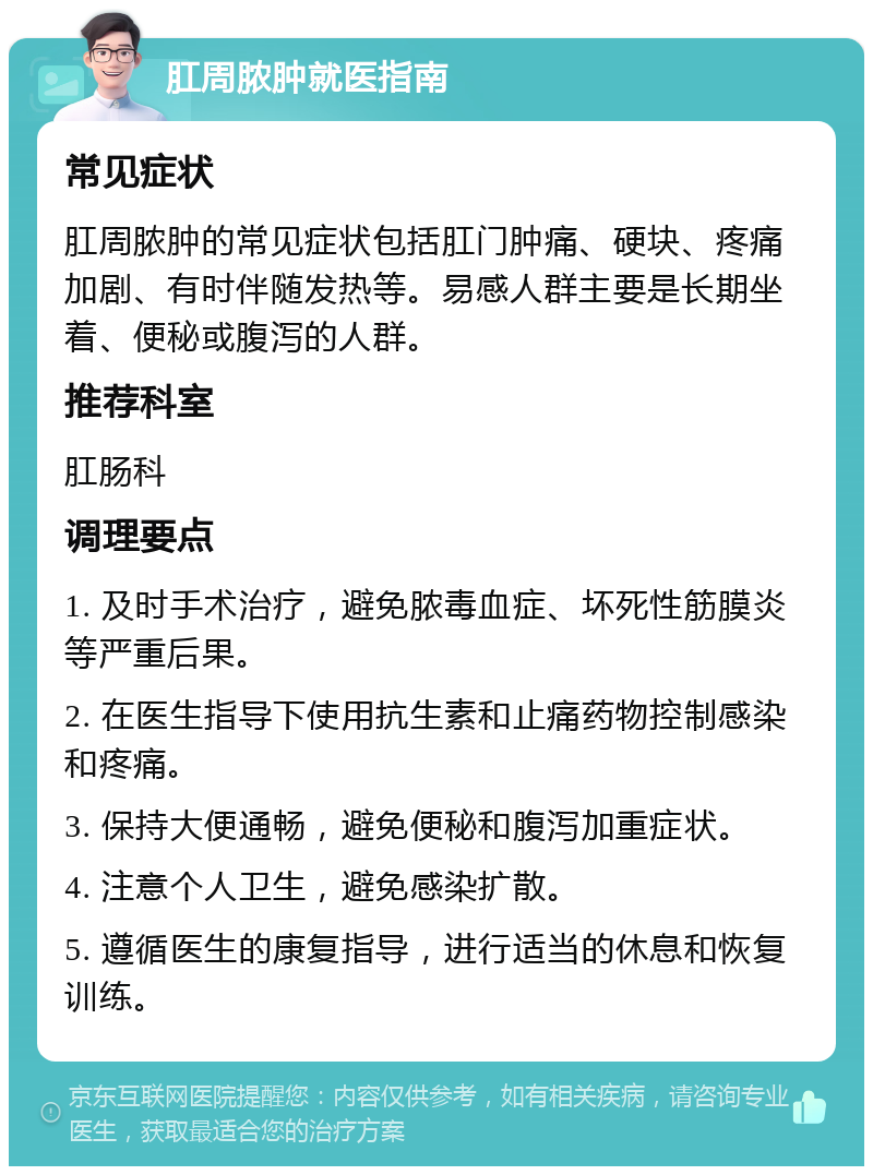 肛周脓肿就医指南 常见症状 肛周脓肿的常见症状包括肛门肿痛、硬块、疼痛加剧、有时伴随发热等。易感人群主要是长期坐着、便秘或腹泻的人群。 推荐科室 肛肠科 调理要点 1. 及时手术治疗，避免脓毒血症、坏死性筋膜炎等严重后果。 2. 在医生指导下使用抗生素和止痛药物控制感染和疼痛。 3. 保持大便通畅，避免便秘和腹泻加重症状。 4. 注意个人卫生，避免感染扩散。 5. 遵循医生的康复指导，进行适当的休息和恢复训练。