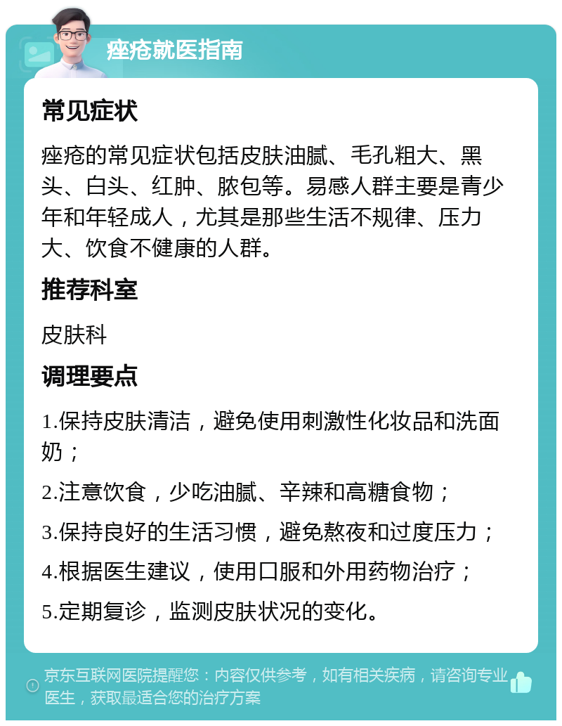 痤疮就医指南 常见症状 痤疮的常见症状包括皮肤油腻、毛孔粗大、黑头、白头、红肿、脓包等。易感人群主要是青少年和年轻成人，尤其是那些生活不规律、压力大、饮食不健康的人群。 推荐科室 皮肤科 调理要点 1.保持皮肤清洁，避免使用刺激性化妆品和洗面奶； 2.注意饮食，少吃油腻、辛辣和高糖食物； 3.保持良好的生活习惯，避免熬夜和过度压力； 4.根据医生建议，使用口服和外用药物治疗； 5.定期复诊，监测皮肤状况的变化。