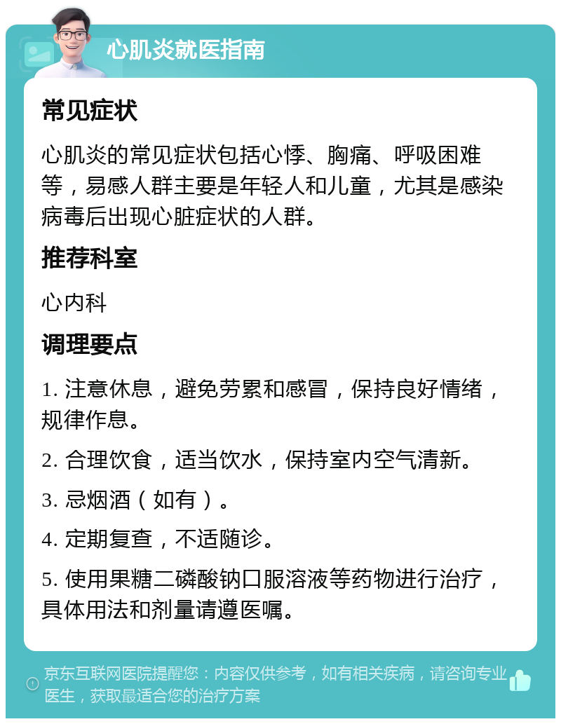 心肌炎就医指南 常见症状 心肌炎的常见症状包括心悸、胸痛、呼吸困难等，易感人群主要是年轻人和儿童，尤其是感染病毒后出现心脏症状的人群。 推荐科室 心内科 调理要点 1. 注意休息，避免劳累和感冒，保持良好情绪，规律作息。 2. 合理饮食，适当饮水，保持室内空气清新。 3. 忌烟酒（如有）。 4. 定期复查，不适随诊。 5. 使用果糖二磷酸钠口服溶液等药物进行治疗，具体用法和剂量请遵医嘱。