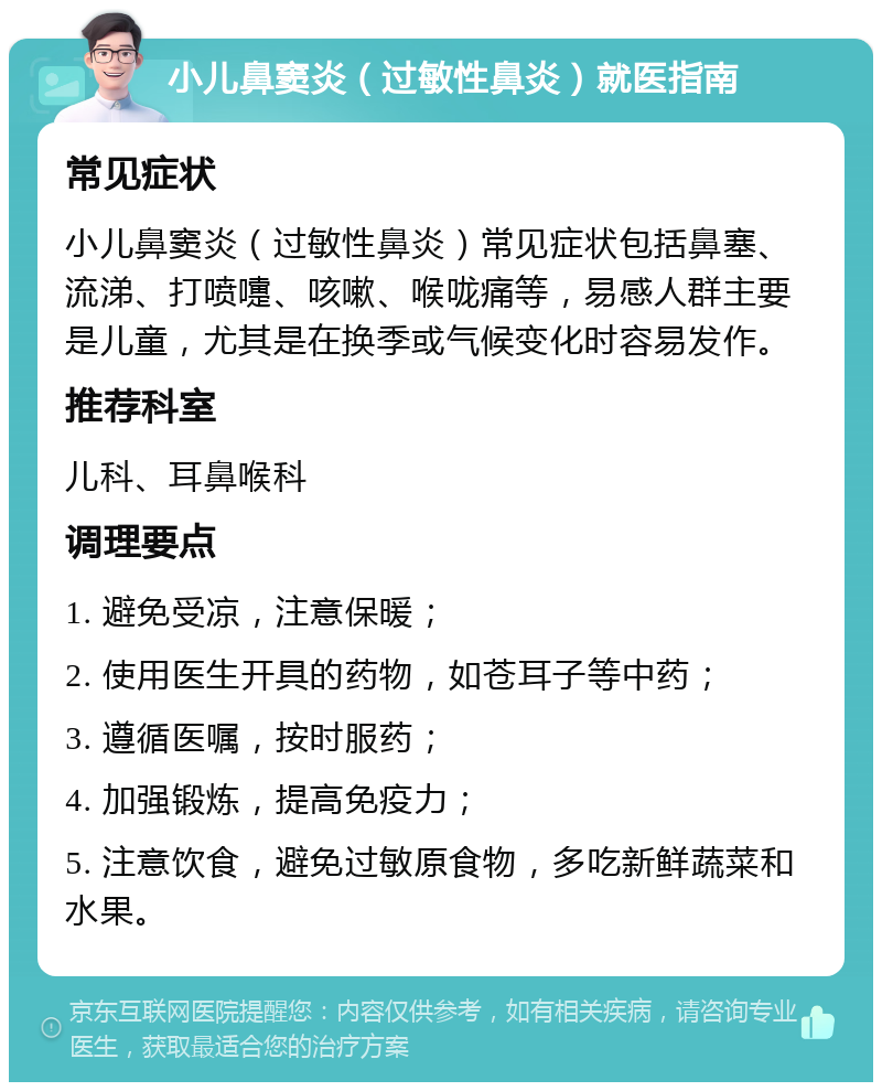 小儿鼻窦炎（过敏性鼻炎）就医指南 常见症状 小儿鼻窦炎（过敏性鼻炎）常见症状包括鼻塞、流涕、打喷嚏、咳嗽、喉咙痛等，易感人群主要是儿童，尤其是在换季或气候变化时容易发作。 推荐科室 儿科、耳鼻喉科 调理要点 1. 避免受凉，注意保暖； 2. 使用医生开具的药物，如苍耳子等中药； 3. 遵循医嘱，按时服药； 4. 加强锻炼，提高免疫力； 5. 注意饮食，避免过敏原食物，多吃新鲜蔬菜和水果。