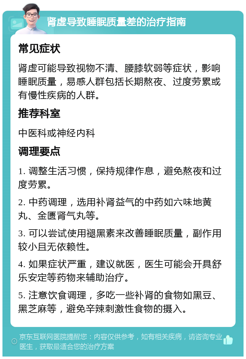 肾虚导致睡眠质量差的治疗指南 常见症状 肾虚可能导致视物不清、腰膝软弱等症状，影响睡眠质量，易感人群包括长期熬夜、过度劳累或有慢性疾病的人群。 推荐科室 中医科或神经内科 调理要点 1. 调整生活习惯，保持规律作息，避免熬夜和过度劳累。 2. 中药调理，选用补肾益气的中药如六味地黄丸、金匮肾气丸等。 3. 可以尝试使用褪黑素来改善睡眠质量，副作用较小且无依赖性。 4. 如果症状严重，建议就医，医生可能会开具舒乐安定等药物来辅助治疗。 5. 注意饮食调理，多吃一些补肾的食物如黑豆、黑芝麻等，避免辛辣刺激性食物的摄入。