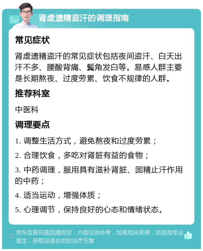 肾虚遗精盗汗的调理指南 常见症状 肾虚遗精盗汗的常见症状包括夜间盗汗、白天出汗不多、腰酸背痛、鬓角发白等。易感人群主要是长期熬夜、过度劳累、饮食不规律的人群。 推荐科室 中医科 调理要点 1. 调整生活方式，避免熬夜和过度劳累； 2. 合理饮食，多吃对肾脏有益的食物； 3. 中药调理，服用具有滋补肾脏、固精止汗作用的中药； 4. 适当运动，增强体质； 5. 心理调节，保持良好的心态和情绪状态。