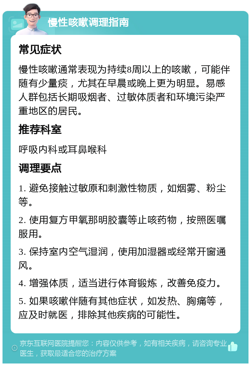 慢性咳嗽调理指南 常见症状 慢性咳嗽通常表现为持续8周以上的咳嗽，可能伴随有少量痰，尤其在早晨或晚上更为明显。易感人群包括长期吸烟者、过敏体质者和环境污染严重地区的居民。 推荐科室 呼吸内科或耳鼻喉科 调理要点 1. 避免接触过敏原和刺激性物质，如烟雾、粉尘等。 2. 使用复方甲氧那明胶囊等止咳药物，按照医嘱服用。 3. 保持室内空气湿润，使用加湿器或经常开窗通风。 4. 增强体质，适当进行体育锻炼，改善免疫力。 5. 如果咳嗽伴随有其他症状，如发热、胸痛等，应及时就医，排除其他疾病的可能性。