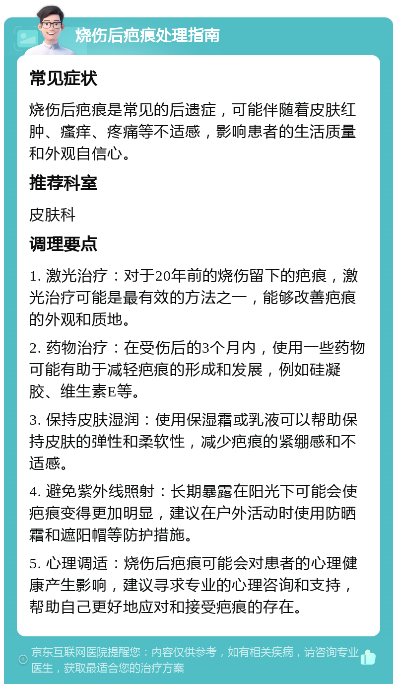 烧伤后疤痕处理指南 常见症状 烧伤后疤痕是常见的后遗症，可能伴随着皮肤红肿、瘙痒、疼痛等不适感，影响患者的生活质量和外观自信心。 推荐科室 皮肤科 调理要点 1. 激光治疗：对于20年前的烧伤留下的疤痕，激光治疗可能是最有效的方法之一，能够改善疤痕的外观和质地。 2. 药物治疗：在受伤后的3个月内，使用一些药物可能有助于减轻疤痕的形成和发展，例如硅凝胶、维生素E等。 3. 保持皮肤湿润：使用保湿霜或乳液可以帮助保持皮肤的弹性和柔软性，减少疤痕的紧绷感和不适感。 4. 避免紫外线照射：长期暴露在阳光下可能会使疤痕变得更加明显，建议在户外活动时使用防晒霜和遮阳帽等防护措施。 5. 心理调适：烧伤后疤痕可能会对患者的心理健康产生影响，建议寻求专业的心理咨询和支持，帮助自己更好地应对和接受疤痕的存在。