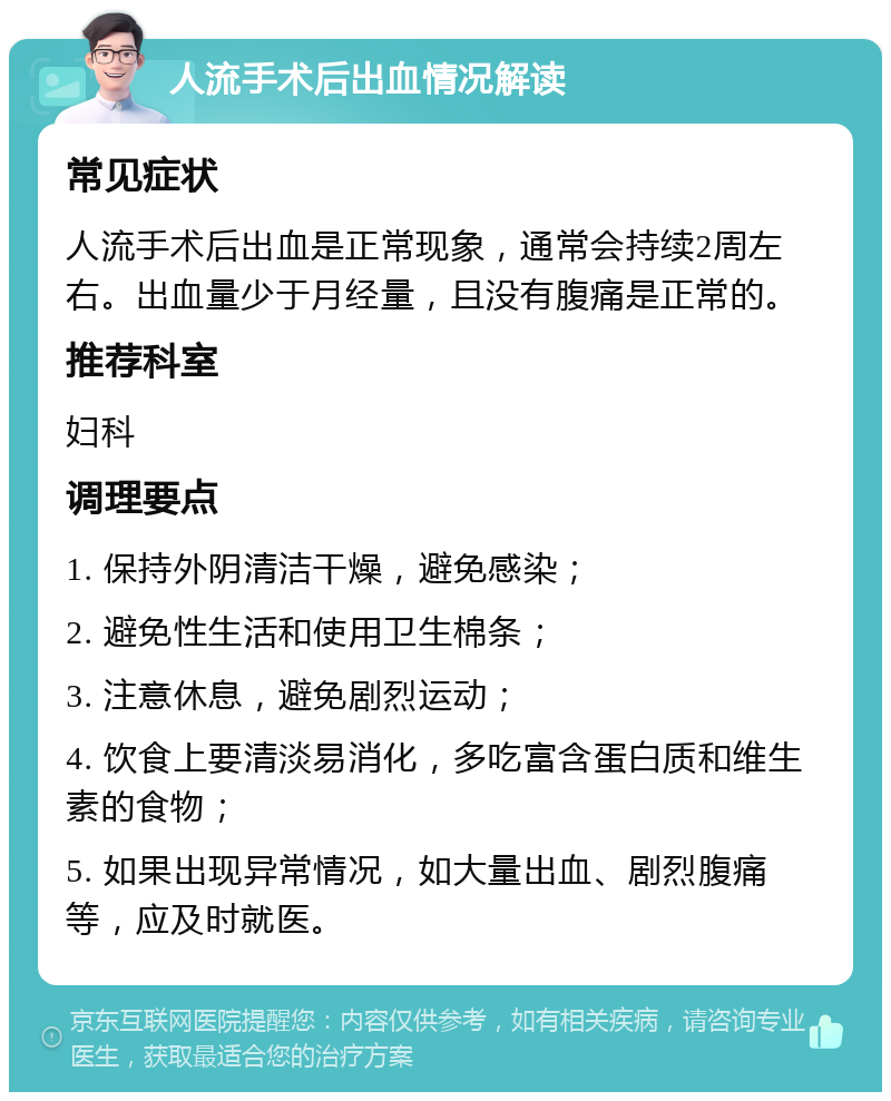 人流手术后出血情况解读 常见症状 人流手术后出血是正常现象，通常会持续2周左右。出血量少于月经量，且没有腹痛是正常的。 推荐科室 妇科 调理要点 1. 保持外阴清洁干燥，避免感染； 2. 避免性生活和使用卫生棉条； 3. 注意休息，避免剧烈运动； 4. 饮食上要清淡易消化，多吃富含蛋白质和维生素的食物； 5. 如果出现异常情况，如大量出血、剧烈腹痛等，应及时就医。