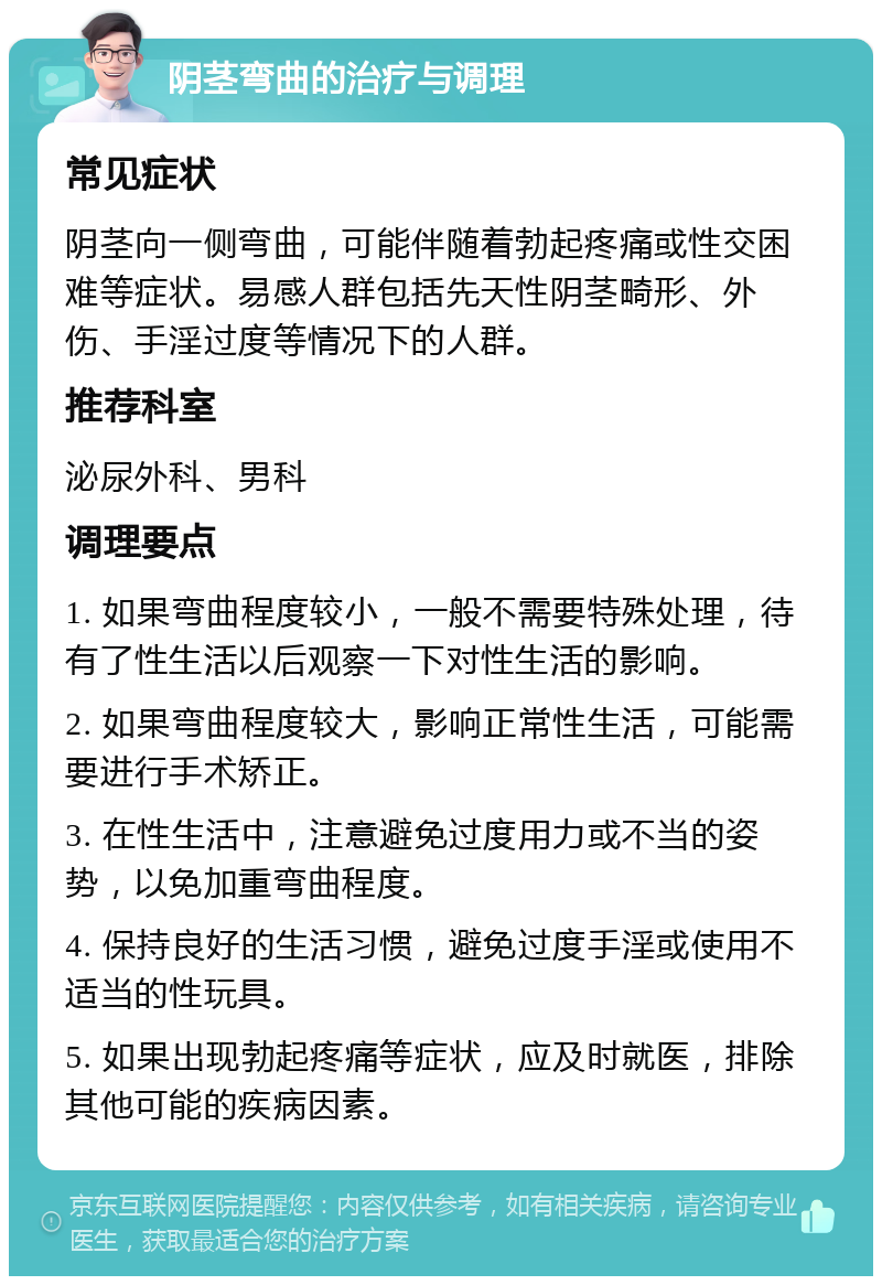 阴茎弯曲的治疗与调理 常见症状 阴茎向一侧弯曲，可能伴随着勃起疼痛或性交困难等症状。易感人群包括先天性阴茎畸形、外伤、手淫过度等情况下的人群。 推荐科室 泌尿外科、男科 调理要点 1. 如果弯曲程度较小，一般不需要特殊处理，待有了性生活以后观察一下对性生活的影响。 2. 如果弯曲程度较大，影响正常性生活，可能需要进行手术矫正。 3. 在性生活中，注意避免过度用力或不当的姿势，以免加重弯曲程度。 4. 保持良好的生活习惯，避免过度手淫或使用不适当的性玩具。 5. 如果出现勃起疼痛等症状，应及时就医，排除其他可能的疾病因素。