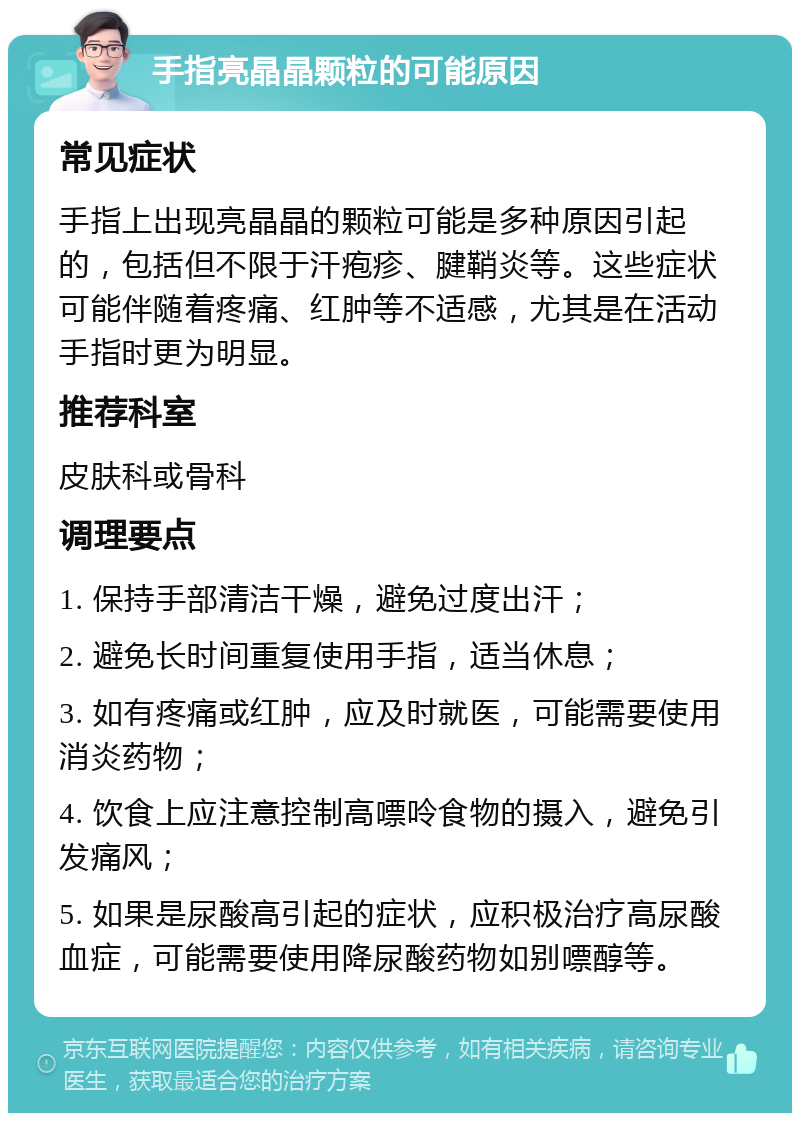 手指亮晶晶颗粒的可能原因 常见症状 手指上出现亮晶晶的颗粒可能是多种原因引起的，包括但不限于汗疱疹、腱鞘炎等。这些症状可能伴随着疼痛、红肿等不适感，尤其是在活动手指时更为明显。 推荐科室 皮肤科或骨科 调理要点 1. 保持手部清洁干燥，避免过度出汗； 2. 避免长时间重复使用手指，适当休息； 3. 如有疼痛或红肿，应及时就医，可能需要使用消炎药物； 4. 饮食上应注意控制高嘌呤食物的摄入，避免引发痛风； 5. 如果是尿酸高引起的症状，应积极治疗高尿酸血症，可能需要使用降尿酸药物如别嘌醇等。