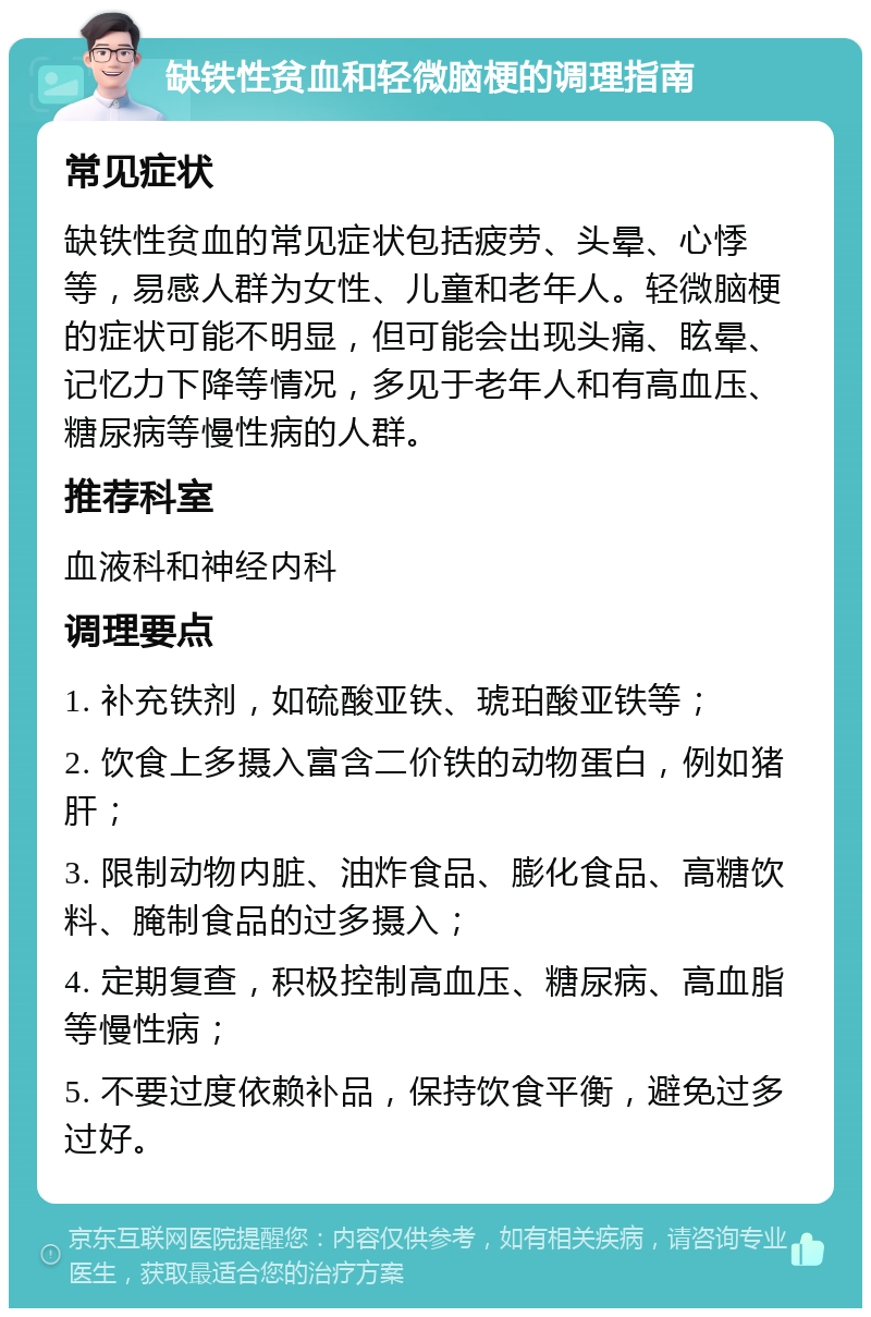 缺铁性贫血和轻微脑梗的调理指南 常见症状 缺铁性贫血的常见症状包括疲劳、头晕、心悸等，易感人群为女性、儿童和老年人。轻微脑梗的症状可能不明显，但可能会出现头痛、眩晕、记忆力下降等情况，多见于老年人和有高血压、糖尿病等慢性病的人群。 推荐科室 血液科和神经内科 调理要点 1. 补充铁剂，如硫酸亚铁、琥珀酸亚铁等； 2. 饮食上多摄入富含二价铁的动物蛋白，例如猪肝； 3. 限制动物内脏、油炸食品、膨化食品、高糖饮料、腌制食品的过多摄入； 4. 定期复查，积极控制高血压、糖尿病、高血脂等慢性病； 5. 不要过度依赖补品，保持饮食平衡，避免过多过好。