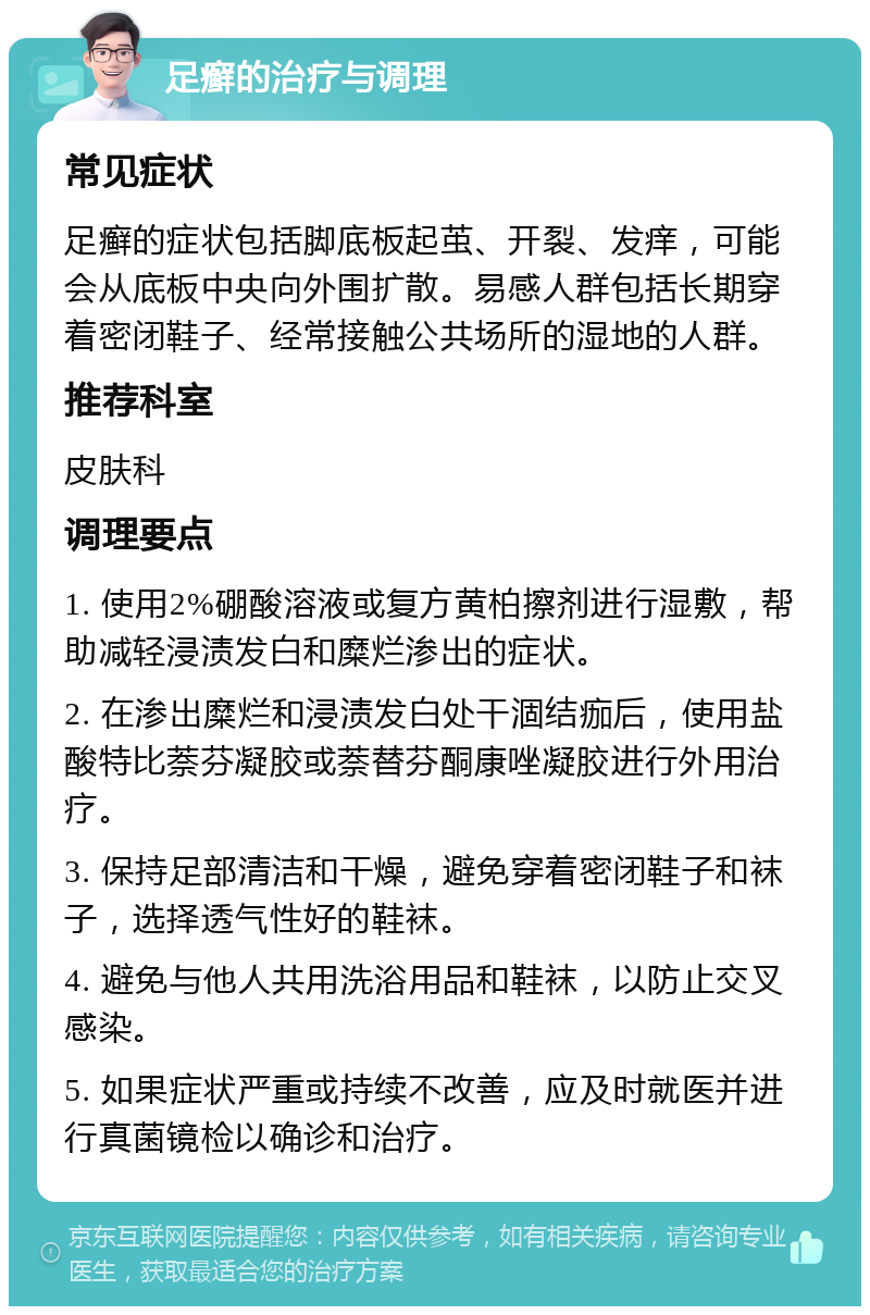 足癣的治疗与调理 常见症状 足癣的症状包括脚底板起茧、开裂、发痒，可能会从底板中央向外围扩散。易感人群包括长期穿着密闭鞋子、经常接触公共场所的湿地的人群。 推荐科室 皮肤科 调理要点 1. 使用2%硼酸溶液或复方黄柏擦剂进行湿敷，帮助减轻浸渍发白和糜烂渗出的症状。 2. 在渗出糜烂和浸渍发白处干涸结痂后，使用盐酸特比萘芬凝胶或萘替芬酮康唑凝胶进行外用治疗。 3. 保持足部清洁和干燥，避免穿着密闭鞋子和袜子，选择透气性好的鞋袜。 4. 避免与他人共用洗浴用品和鞋袜，以防止交叉感染。 5. 如果症状严重或持续不改善，应及时就医并进行真菌镜检以确诊和治疗。