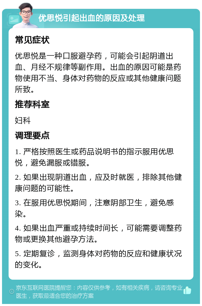 优思悦引起出血的原因及处理 常见症状 优思悦是一种口服避孕药，可能会引起阴道出血、月经不规律等副作用。出血的原因可能是药物使用不当、身体对药物的反应或其他健康问题所致。 推荐科室 妇科 调理要点 1. 严格按照医生或药品说明书的指示服用优思悦，避免漏服或错服。 2. 如果出现阴道出血，应及时就医，排除其他健康问题的可能性。 3. 在服用优思悦期间，注意阴部卫生，避免感染。 4. 如果出血严重或持续时间长，可能需要调整药物或更换其他避孕方法。 5. 定期复诊，监测身体对药物的反应和健康状况的变化。