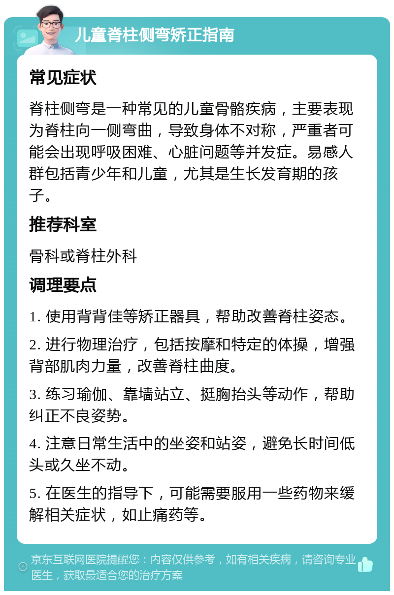 儿童脊柱侧弯矫正指南 常见症状 脊柱侧弯是一种常见的儿童骨骼疾病，主要表现为脊柱向一侧弯曲，导致身体不对称，严重者可能会出现呼吸困难、心脏问题等并发症。易感人群包括青少年和儿童，尤其是生长发育期的孩子。 推荐科室 骨科或脊柱外科 调理要点 1. 使用背背佳等矫正器具，帮助改善脊柱姿态。 2. 进行物理治疗，包括按摩和特定的体操，增强背部肌肉力量，改善脊柱曲度。 3. 练习瑜伽、靠墙站立、挺胸抬头等动作，帮助纠正不良姿势。 4. 注意日常生活中的坐姿和站姿，避免长时间低头或久坐不动。 5. 在医生的指导下，可能需要服用一些药物来缓解相关症状，如止痛药等。