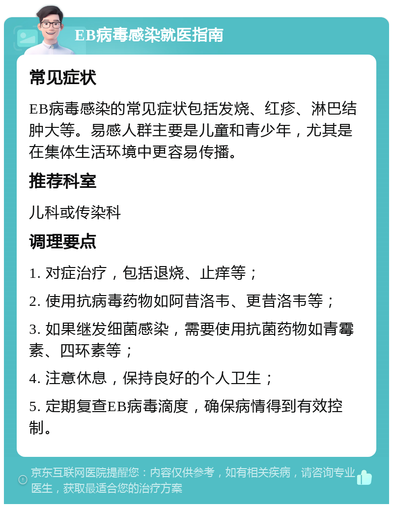 EB病毒感染就医指南 常见症状 EB病毒感染的常见症状包括发烧、红疹、淋巴结肿大等。易感人群主要是儿童和青少年，尤其是在集体生活环境中更容易传播。 推荐科室 儿科或传染科 调理要点 1. 对症治疗，包括退烧、止痒等； 2. 使用抗病毒药物如阿昔洛韦、更昔洛韦等； 3. 如果继发细菌感染，需要使用抗菌药物如青霉素、四环素等； 4. 注意休息，保持良好的个人卫生； 5. 定期复查EB病毒滴度，确保病情得到有效控制。