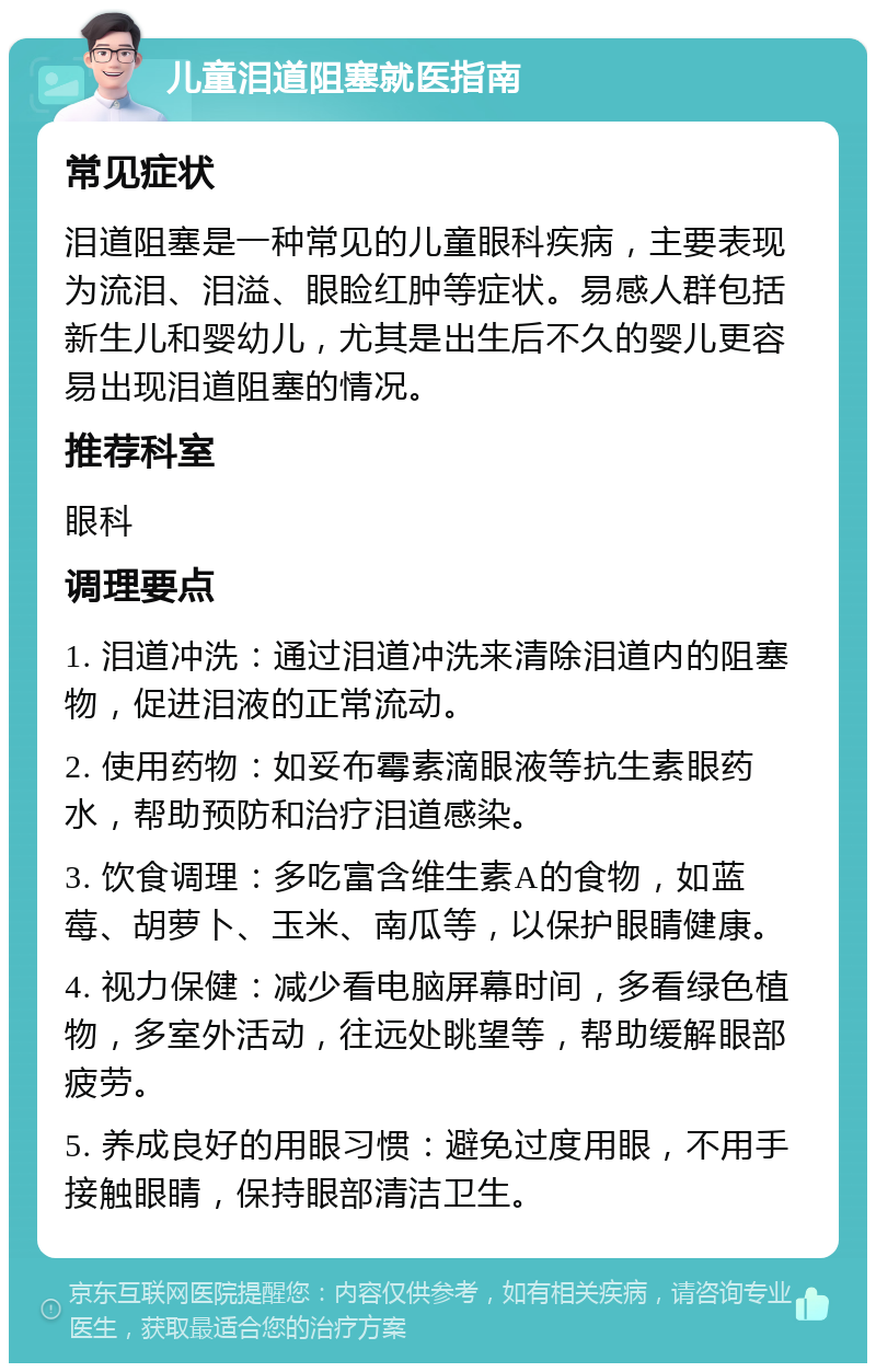 儿童泪道阻塞就医指南 常见症状 泪道阻塞是一种常见的儿童眼科疾病，主要表现为流泪、泪溢、眼睑红肿等症状。易感人群包括新生儿和婴幼儿，尤其是出生后不久的婴儿更容易出现泪道阻塞的情况。 推荐科室 眼科 调理要点 1. 泪道冲洗：通过泪道冲洗来清除泪道内的阻塞物，促进泪液的正常流动。 2. 使用药物：如妥布霉素滴眼液等抗生素眼药水，帮助预防和治疗泪道感染。 3. 饮食调理：多吃富含维生素A的食物，如蓝莓、胡萝卜、玉米、南瓜等，以保护眼睛健康。 4. 视力保健：减少看电脑屏幕时间，多看绿色植物，多室外活动，往远处眺望等，帮助缓解眼部疲劳。 5. 养成良好的用眼习惯：避免过度用眼，不用手接触眼睛，保持眼部清洁卫生。