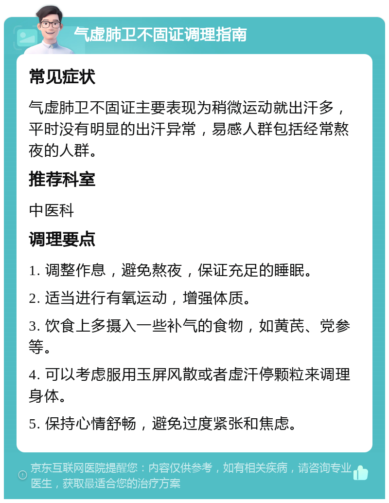 气虚肺卫不固证调理指南 常见症状 气虚肺卫不固证主要表现为稍微运动就出汗多，平时没有明显的出汗异常，易感人群包括经常熬夜的人群。 推荐科室 中医科 调理要点 1. 调整作息，避免熬夜，保证充足的睡眠。 2. 适当进行有氧运动，增强体质。 3. 饮食上多摄入一些补气的食物，如黄芪、党参等。 4. 可以考虑服用玉屏风散或者虚汗停颗粒来调理身体。 5. 保持心情舒畅，避免过度紧张和焦虑。