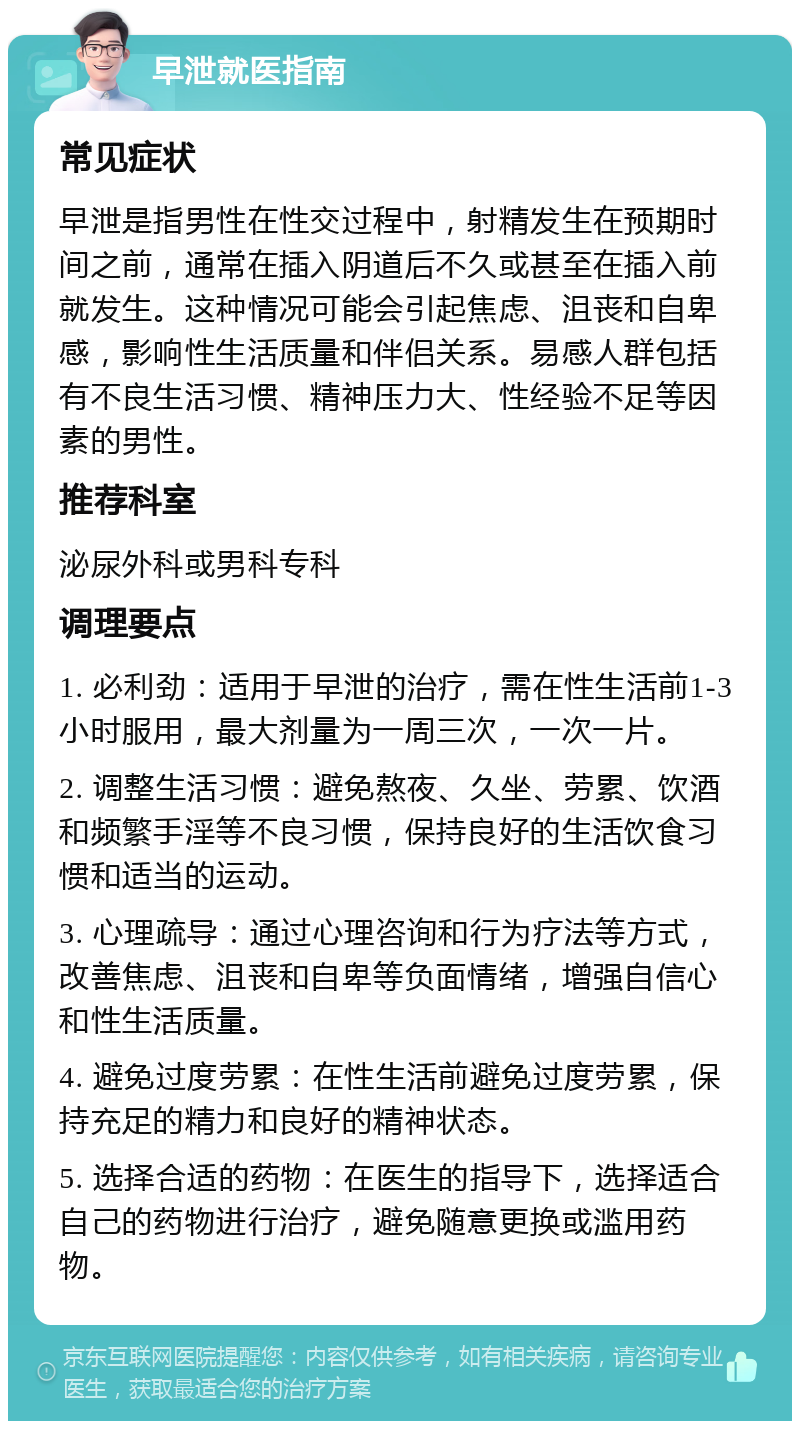 早泄就医指南 常见症状 早泄是指男性在性交过程中，射精发生在预期时间之前，通常在插入阴道后不久或甚至在插入前就发生。这种情况可能会引起焦虑、沮丧和自卑感，影响性生活质量和伴侣关系。易感人群包括有不良生活习惯、精神压力大、性经验不足等因素的男性。 推荐科室 泌尿外科或男科专科 调理要点 1. 必利劲：适用于早泄的治疗，需在性生活前1-3小时服用，最大剂量为一周三次，一次一片。 2. 调整生活习惯：避免熬夜、久坐、劳累、饮酒和频繁手淫等不良习惯，保持良好的生活饮食习惯和适当的运动。 3. 心理疏导：通过心理咨询和行为疗法等方式，改善焦虑、沮丧和自卑等负面情绪，增强自信心和性生活质量。 4. 避免过度劳累：在性生活前避免过度劳累，保持充足的精力和良好的精神状态。 5. 选择合适的药物：在医生的指导下，选择适合自己的药物进行治疗，避免随意更换或滥用药物。