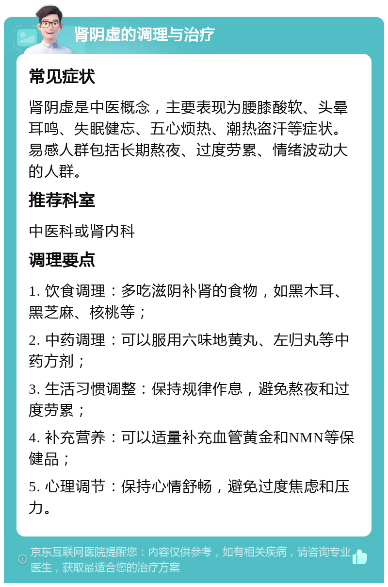 肾阴虚的调理与治疗 常见症状 肾阴虚是中医概念，主要表现为腰膝酸软、头晕耳鸣、失眠健忘、五心烦热、潮热盗汗等症状。易感人群包括长期熬夜、过度劳累、情绪波动大的人群。 推荐科室 中医科或肾内科 调理要点 1. 饮食调理：多吃滋阴补肾的食物，如黑木耳、黑芝麻、核桃等； 2. 中药调理：可以服用六味地黄丸、左归丸等中药方剂； 3. 生活习惯调整：保持规律作息，避免熬夜和过度劳累； 4. 补充营养：可以适量补充血管黄金和NMN等保健品； 5. 心理调节：保持心情舒畅，避免过度焦虑和压力。