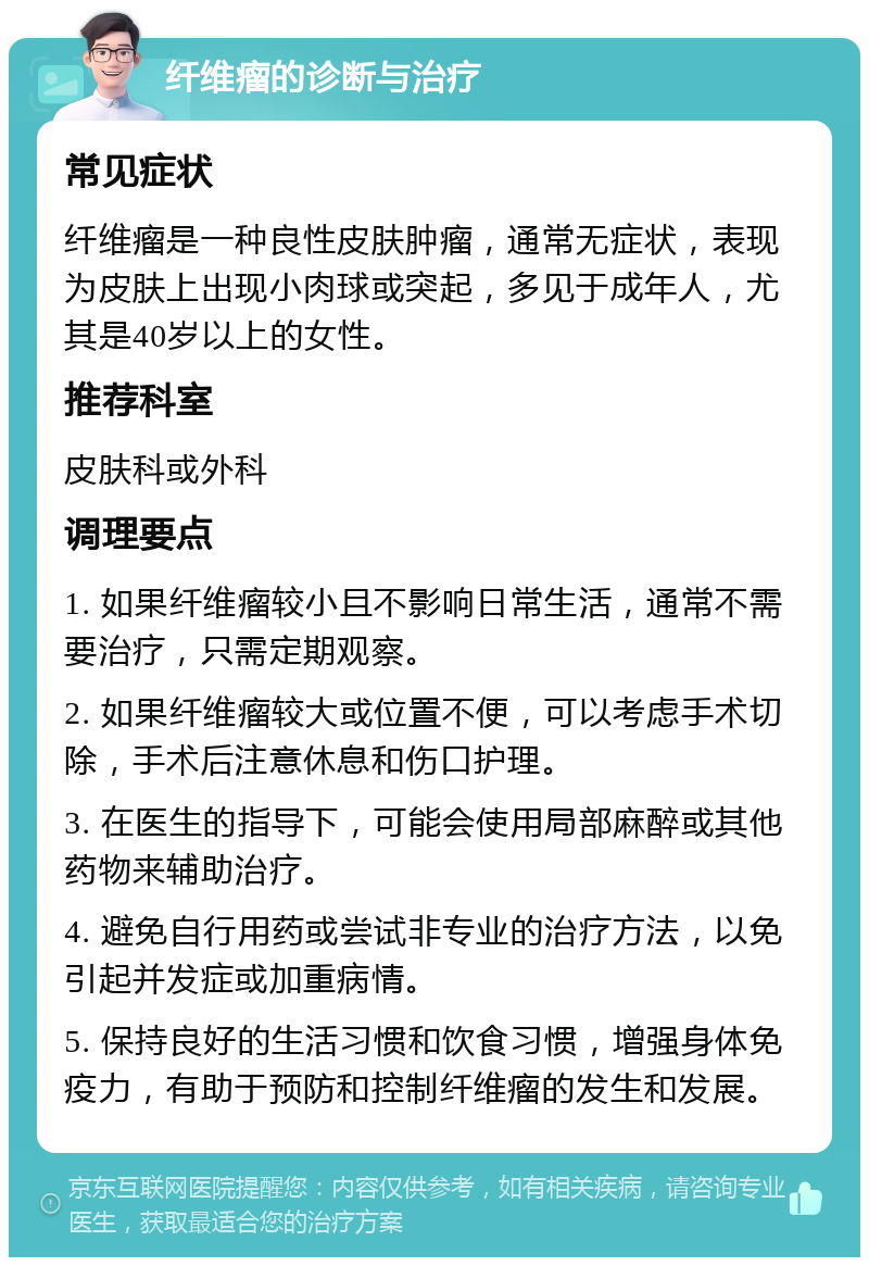 纤维瘤的诊断与治疗 常见症状 纤维瘤是一种良性皮肤肿瘤，通常无症状，表现为皮肤上出现小肉球或突起，多见于成年人，尤其是40岁以上的女性。 推荐科室 皮肤科或外科 调理要点 1. 如果纤维瘤较小且不影响日常生活，通常不需要治疗，只需定期观察。 2. 如果纤维瘤较大或位置不便，可以考虑手术切除，手术后注意休息和伤口护理。 3. 在医生的指导下，可能会使用局部麻醉或其他药物来辅助治疗。 4. 避免自行用药或尝试非专业的治疗方法，以免引起并发症或加重病情。 5. 保持良好的生活习惯和饮食习惯，增强身体免疫力，有助于预防和控制纤维瘤的发生和发展。