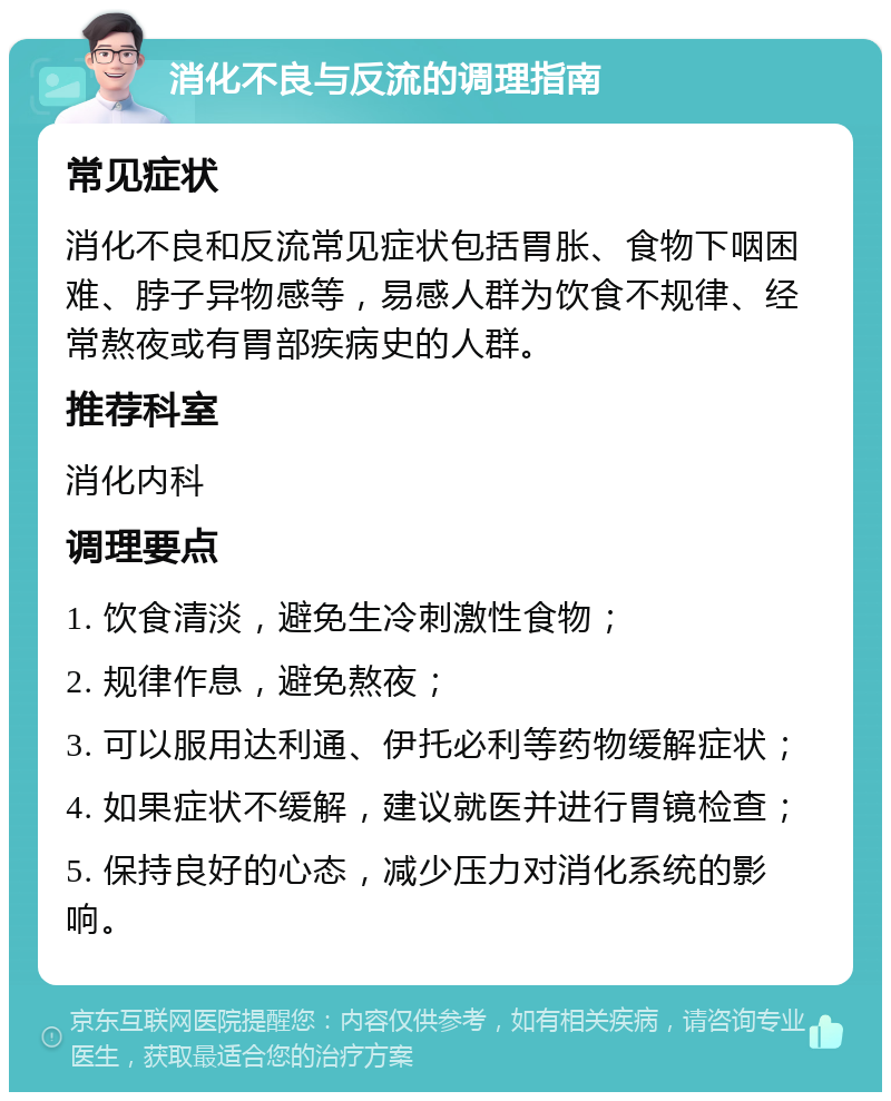 消化不良与反流的调理指南 常见症状 消化不良和反流常见症状包括胃胀、食物下咽困难、脖子异物感等，易感人群为饮食不规律、经常熬夜或有胃部疾病史的人群。 推荐科室 消化内科 调理要点 1. 饮食清淡，避免生冷刺激性食物； 2. 规律作息，避免熬夜； 3. 可以服用达利通、伊托必利等药物缓解症状； 4. 如果症状不缓解，建议就医并进行胃镜检查； 5. 保持良好的心态，减少压力对消化系统的影响。