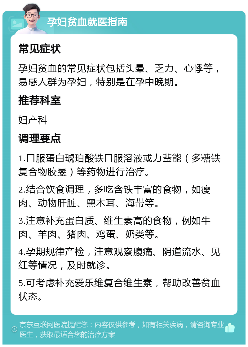 孕妇贫血就医指南 常见症状 孕妇贫血的常见症状包括头晕、乏力、心悸等，易感人群为孕妇，特别是在孕中晚期。 推荐科室 妇产科 调理要点 1.口服蛋白琥珀酸铁口服溶液或力蜚能（多糖铁复合物胶囊）等药物进行治疗。 2.结合饮食调理，多吃含铁丰富的食物，如瘦肉、动物肝脏、黑木耳、海带等。 3.注意补充蛋白质、维生素高的食物，例如牛肉、羊肉、猪肉、鸡蛋、奶类等。 4.孕期规律产检，注意观察腹痛、阴道流水、见红等情况，及时就诊。 5.可考虑补充爱乐维复合维生素，帮助改善贫血状态。