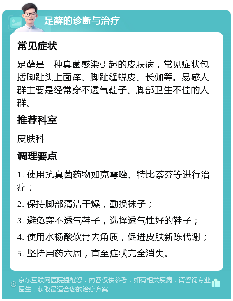 足藓的诊断与治疗 常见症状 足藓是一种真菌感染引起的皮肤病，常见症状包括脚趾头上面痒、脚趾缝蜕皮、长伽等。易感人群主要是经常穿不透气鞋子、脚部卫生不佳的人群。 推荐科室 皮肤科 调理要点 1. 使用抗真菌药物如克霉唑、特比萘芬等进行治疗； 2. 保持脚部清洁干燥，勤换袜子； 3. 避免穿不透气鞋子，选择透气性好的鞋子； 4. 使用水杨酸软膏去角质，促进皮肤新陈代谢； 5. 坚持用药六周，直至症状完全消失。