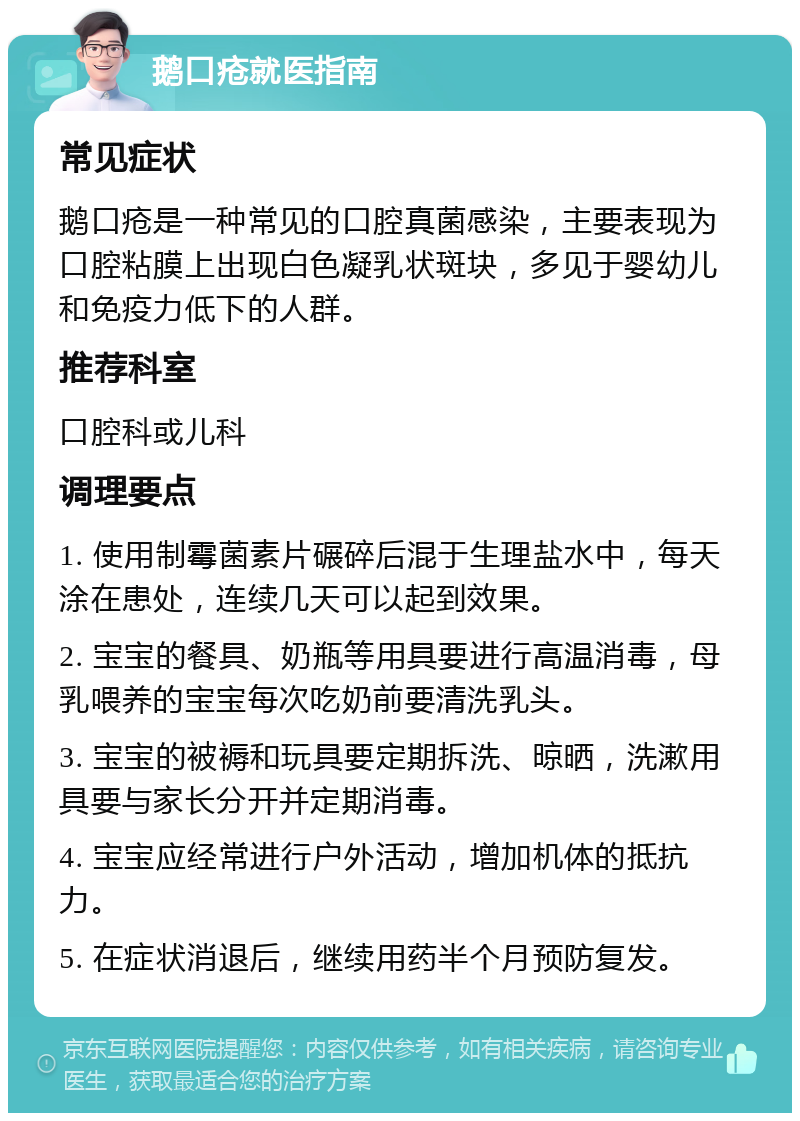 鹅口疮就医指南 常见症状 鹅口疮是一种常见的口腔真菌感染，主要表现为口腔粘膜上出现白色凝乳状斑块，多见于婴幼儿和免疫力低下的人群。 推荐科室 口腔科或儿科 调理要点 1. 使用制霉菌素片碾碎后混于生理盐水中，每天涂在患处，连续几天可以起到效果。 2. 宝宝的餐具、奶瓶等用具要进行高温消毒，母乳喂养的宝宝每次吃奶前要清洗乳头。 3. 宝宝的被褥和玩具要定期拆洗、晾晒，洗漱用具要与家长分开并定期消毒。 4. 宝宝应经常进行户外活动，增加机体的抵抗力。 5. 在症状消退后，继续用药半个月预防复发。