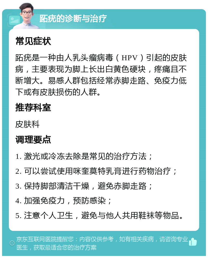 跖疣的诊断与治疗 常见症状 跖疣是一种由人乳头瘤病毒（HPV）引起的皮肤病，主要表现为脚上长出白黄色硬块，疼痛且不断增大。易感人群包括经常赤脚走路、免疫力低下或有皮肤损伤的人群。 推荐科室 皮肤科 调理要点 1. 激光或冷冻去除是常见的治疗方法； 2. 可以尝试使用咪奎莫特乳膏进行药物治疗； 3. 保持脚部清洁干燥，避免赤脚走路； 4. 加强免疫力，预防感染； 5. 注意个人卫生，避免与他人共用鞋袜等物品。