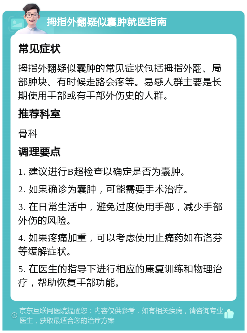 拇指外翻疑似囊肿就医指南 常见症状 拇指外翻疑似囊肿的常见症状包括拇指外翻、局部肿块、有时候走路会疼等。易感人群主要是长期使用手部或有手部外伤史的人群。 推荐科室 骨科 调理要点 1. 建议进行B超检查以确定是否为囊肿。 2. 如果确诊为囊肿，可能需要手术治疗。 3. 在日常生活中，避免过度使用手部，减少手部外伤的风险。 4. 如果疼痛加重，可以考虑使用止痛药如布洛芬等缓解症状。 5. 在医生的指导下进行相应的康复训练和物理治疗，帮助恢复手部功能。