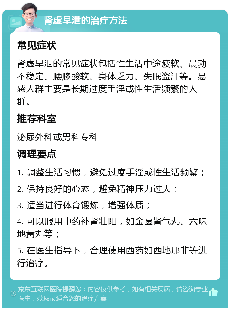 肾虚早泄的治疗方法 常见症状 肾虚早泄的常见症状包括性生活中途疲软、晨勃不稳定、腰膝酸软、身体乏力、失眠盗汗等。易感人群主要是长期过度手淫或性生活频繁的人群。 推荐科室 泌尿外科或男科专科 调理要点 1. 调整生活习惯，避免过度手淫或性生活频繁； 2. 保持良好的心态，避免精神压力过大； 3. 适当进行体育锻炼，增强体质； 4. 可以服用中药补肾壮阳，如金匮肾气丸、六味地黄丸等； 5. 在医生指导下，合理使用西药如西地那非等进行治疗。