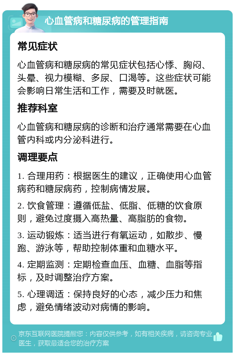 心血管病和糖尿病的管理指南 常见症状 心血管病和糖尿病的常见症状包括心悸、胸闷、头晕、视力模糊、多尿、口渴等。这些症状可能会影响日常生活和工作，需要及时就医。 推荐科室 心血管病和糖尿病的诊断和治疗通常需要在心血管内科或内分泌科进行。 调理要点 1. 合理用药：根据医生的建议，正确使用心血管病药和糖尿病药，控制病情发展。 2. 饮食管理：遵循低盐、低脂、低糖的饮食原则，避免过度摄入高热量、高脂肪的食物。 3. 运动锻炼：适当进行有氧运动，如散步、慢跑、游泳等，帮助控制体重和血糖水平。 4. 定期监测：定期检查血压、血糖、血脂等指标，及时调整治疗方案。 5. 心理调适：保持良好的心态，减少压力和焦虑，避免情绪波动对病情的影响。